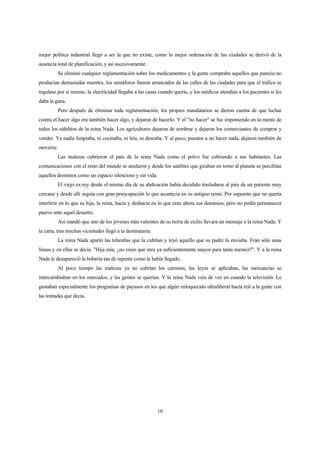 10
mejor política industrial llegó a ser la que no existe, como la mejor ordenación de las ciudades se derivó de la
ausencia total de planificación, y así sucesivamente.
Se eliminó cualquier reglamentación sobre los medicamentos y la gente compraba aquellos que parecía no
producían demasiadas muertes, los semáforos fueron arrancados de las calles de las ciudades para que el tráfico se
regulase por si mismo, la electricidad llegaba a las casas cuando quería, y los médicos atendían a los pacientes si les
daba la gana.
Pero después de eliminar toda reglamentación, los propios mandatarios se dieron cuenta de que luchar
contra el hacer algo era también hacer algo, y dejaron de hacerlo. Y el "no hacer" se fue imponiendo en la mente de
todos los súbditos de la reina Nada. Los agricultores dejaron de sembrar y dejaron los comerciantes de comprar y
vender. Ya nadie limpiaba, ni cocinaba, ni leía, ni deseaba. Y al poco, puestos a no hacer nada, dejaron también de
moverse.
Las malezas cubrieron el país de la reina Nada como el polvo fue cubriendo a sus habitantes. Las
comunicaciones con el resto del mundo se anularon y desde los satélites que giraban en torno al planeta se percibían
aquellos dominios como un espacio silencioso y sin vida.
El viejo ex-rey desde el mismo día de su abdicación había decidido trasladarse al país de un pariente muy
cercano y desde allí seguía con gran preocupación lo que acontecía en su antiguo reino. Por supuesto que no quería
interferir en lo que su hija, la reina, hacía y deshacía en lo que eran ahora sus dominios, pero no podía permanecer
pasivo ante aquel desastre.
Así mandó que uno de los jóvenes más valientes de su tierra de exilio llevara un mensaje a la reina Nada. Y
la carta, tras muchas vicisitudes llegó a la destinataria.
La reina Nada apartó las telarañas que la cubrían y leyó aquello que su padre la enviaba. Eran sólo unas
líneas y en ellas se decía: "Hija mía, ¿no crees que eres ya suficientemente mayor para tanta memez?". Y a la reina
Nada le desapareció la bobería tan de repente como le había llegado.
Al poco tiempo las malezas ya no cubrían los caminos, las leyes se aplicaban, las mercancías se
intercambiaban en los mercados, y las gentes se querían. Y la reina Nada veía de vez en cuando la televisión. Le
gustaban especialmente los programas de payasos en los que algún enloquecido ultraliberal hacía reír a la gente con
las tontadas que decía.
 