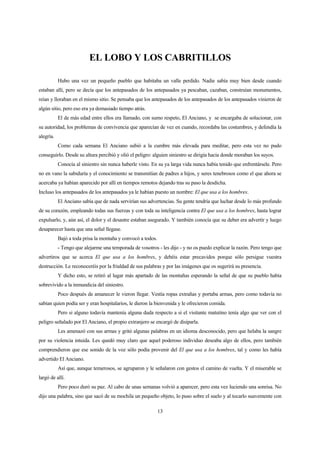 13
EL LOBO Y LOS CABRITILLOS
Hubo una vez un pequeño pueblo que habitaba un valle perdido. Nadie sabía muy bien desde cuando
estaban allí, pero se decía que los antepasados de los antepasados ya pescaban, cazaban, construían monumentos,
reían y lloraban en el mismo sitio. Se pensaba que los antepasados de los antepasados de los antepasados vinieron de
algún sitio, pero eso era ya demasiado tiempo atrás.
El de más edad entre ellos era llamado, con sumo respeto, El Anciano, y se encargaba de solucionar, con
su autoridad, los problemas de convivencia que aparecían de vez en cuando, recordaba las costumbres, y defendía la
alegría.
Como cada semana El Anciano subió a la cumbre más elevada para meditar, pero esta vez no pudo
conseguirlo. Desde su altura percibió y olió el peligro: alguien siniestro se dirigía hacia donde moraban los suyos.
Conocía al siniestro sin nunca haberle visto. En su ya larga vida nunca había tenido que enfrentársele. Pero
no en vano la sabiduría y el conocimiento se transmitían de padres a hijos, y seres tenebrosos como el que ahora se
acercaba ya habían aparecido por allí en tiempos remotos dejando tras su paso la desdicha.
Incluso los antepasados de los antepasados ya le habían puesto un nombre: El que usa a los hombres.
El Anciano sabía que de nada servirían sus advertencias. Su gente tendría que luchar desde lo más profundo
de su corazón, empleando todas sus fuerzas y con toda su inteligencia contra El que usa a los hombres, hasta lograr
expulsarlo, y, aún así, el dolor y el desastre estaban asegurado. Y también conocía que su deber era advertir y luego
desaparecer hasta que una señal llegase.
Bajó a toda prisa la montaña y convocó a todos.
- Tengo que alejarme una temporada de vosotros - les dijo - y no os puedo explicar la razón. Pero tengo que
advertiros que se acerca El que usa a los hombres, y debéis estar precavidos porque sólo persigue vuestra
destrucción. Le reconoceréis por la frialdad de sus palabras y por las imágenes que os sugerirá su presencia.
Y dicho esto, se retiró al lugar más apartado de las montañas esperando la señal de que su pueblo había
sobrevivido a la inmundicia del siniestro.
Poco después de amanecer le vieron llegar. Vestía ropas extrañas y portaba armas, pero como todavía no
sabían quien podía ser y eran hospitalarios, le dieron la bienvenida y le ofrecieron comida.
Pero si alguno todavía mantenía alguna duda respecto a si el visitante matutino tenía algo que ver con el
peligro señalado por El Anciano, el propio extranjero se encargó de disiparla.
Les amenazó con sus armas y gritó algunas palabras en un idioma desconocido, pero que helaba la sangre
por su violencia intuida. Les quedó muy claro que aquel poderoso individuo deseaba algo de ellos, pero también
comprendieron que ese sonido de la voz sólo podía provenir del El que usa a los hombres, tal y como les había
advertido El Anciano.
Así que, aunque temerosos, se agruparon y le señalaron con gestos el camino de vuelta. Y el miserable se
largó de allí.
Pero poco duró su paz. Al cabo de unas semanas volvió a aparecer, pero esta vez luciendo una sonrisa. No
dijo una palabra, sino que sacó de su mochila un pequeño objeto, lo puso sobre el suelo y al tocarlo suavemente con
 
