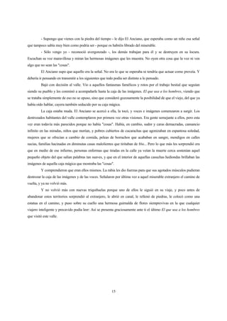 15
- Supongo que vienes con la piedra del tiempo - le dijo El Anciano, que esperaba como un niño esa señal
que tampoco sabía muy bien como podría ser - porque os habréis librado del miserable.
- Sólo vengo yo - reconoció avergonzado -, los demás trabajan para él y se destruyen en su locura.
Escuchan su voz maravillosa y miran las hermosas imágenes que les muestra. No oyen otra cosa que la voz ni ven
algo que no sean las "cosas".
El Anciano supo que aquello era la señal. No era lo que se esperaba ni tendría que actuar como preveía. Y
debería ir pensando en transmitir a los siguientes que todo podía ser distinto a lo pensado.
Bajó con decisión al valle. Vio a aquellos fantasmas famélicos y rotos por el trabajo bestial que seguían
siendo su pueblo y les conminó a acompañarle hasta la caja de las imágenes. El que usa a los hombres, viendo que
se trataba simplemente de eso no se opuso, sino que consideró gozosamente la posibilidad de que el viejo, del que ya
había oído hablar, cayera también seducido por su caja mágica.
La caja estaba muda. El Anciano se acercó a ella, la tocó, y voces e imágenes comenzaron a surgir. Los
destrozados habitantes del valle contemplaron por primera vez otras visiones. Era gente semejante a ellos, pero esta
vez eran todavía más parecidos porque no había "cosas". Había, en cambio, sudor y caras demacradas, cansancio
infinito en las miradas, niños que morían, y pobres cubiertos de cucarachas que agonizaban en espantosa soledad,
mujeres que se ofrecían a cambio de comida, peleas de borrachos que acababan en sangre, mendigos en calles
sucias, familias hacinadas en diminutas casas malolientes que tiritaban de frío... Pero lo que más les sorprendió era
que en medio de ese infierno, personas enfermas que tiradas en la calle ya veían la muerte cerca sostenían aquel
pequeño objeto del que salían palabras tan suaves, y que en el interior de aquellas casuchas hediondas brillaban las
imágenes de aquella caja mágica que mostraba las "cosas".
Y comprendieron que eran ellos mismos. La rabia les dio fuerzas para que sus agotados músculos pudieran
destrozar la caja de las imágenes y de las voces. Señalaron por última vez a aquel miserable extranjero el camino de
vuelta, y ya no volvió más.
Y no volvió más con nuevas triquiñuelas porque uno de ellos le siguió en su viaje, y poco antes de
abandonar estos territorios sorprendió al extranjero, le abrió en canal, le rellenó de piedras, le colocó como una
estatua en el camino, y puso sobre su cuello una hermosa guirnalda de flores siemprevivas en la que cualquier
viajero inteligente y precavido podía leer: Así se presenta graciosamente ante ti el último El que usa a los hombres
que visitó este valle.
 