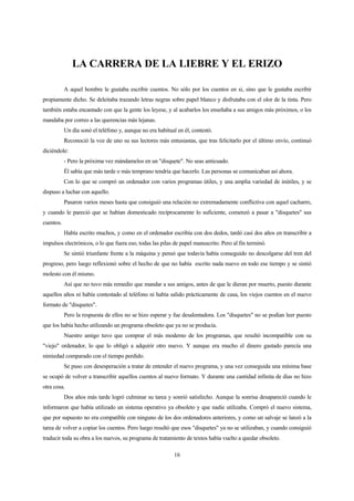 16
LA CARRERA DE LA LIEBRE Y EL ERIZO
A aquel hombre le gustaba escribir cuentos. No sólo por los cuentos en si, sino que le gustaba escribir
propiamente dicho. Se deleitaba trazando letras negras sobre papel blanco y disfrutaba con el olor de la tinta. Pero
también estaba encantado con que la gente los leyese, y al acabarlos los enseñaba a sus amigos más próximos, o los
mandaba por correo a las querencias más lejanas.
Un día sonó el teléfono y, aunque no era habitual en él, contestó.
Reconoció la voz de uno su sus lectores más entusiastas, que tras felicitarlo por el último envío, continuó
diciéndole:
- Pero la próxima vez mándamelos en un "disquete". No seas anticuado.
Él sabía que más tarde o más temprano tendría que hacerlo. Las personas se comunicaban así ahora.
Con lo que se compró un ordenador con varios programas útiles, y una amplia variedad de inútiles, y se
dispuso a luchar con aquello.
Pasaron varios meses hasta que consiguió una relación no extremadamente conflictiva con aquel cacharro,
y cuando le pareció que se habían domesticado recíprocamente lo suficiente, comenzó a pasar a "disquetes" sus
cuentos.
Había escrito muchos, y como en el ordenador escribía con dos dedos, tardó casi dos años en transcribir a
impulsos electrónicos, o lo que fuera eso, todas las pilas de papel manuscrito. Pero al fin terminó.
Se sintió triunfante frente a la máquina y pensó que todavía había conseguido no descolgarse del tren del
progreso, pero luego reflexionó sobre el hecho de que no había escrito nada nuevo en todo ese tiempo y se sintió
molesto con él mismo.
Así que no tuvo más remedio que mandar a sus amigos, antes de que le dieran por muerto, puesto durante
aquellos años ni había contestado al teléfono ni había salido prácticamente de casa, los viejos cuentos en el nuevo
formato de "disquetes".
Pero la respuesta de ellos no se hizo esperar y fue desalentadora. Los "disquetes" no se podían leer puesto
que los había hecho utilizando un programa obsoleto que ya no se producía.
Nuestro amigo tuvo que comprar el más moderno de los programas, que resultó incompatible con su
"viejo" ordenador, lo que lo obligó a adquirir otro nuevo. Y aunque era mucho el dinero gastado parecía una
nimiedad comparado con el tiempo perdido.
Se puso con desesperación a tratar de entender el nuevo programa, y una vez conseguida una mínima base
se ocupó de volver a transcribir aquellos cuentos al nuevo formato. Y durante una cantidad infinita de días no hizo
otra cosa.
Dos años más tarde logró culminar su tarea y sonrió satisfecho. Aunque la sonrisa desapareció cuando le
informaron que había utilizado un sistema operativo ya obsoleto y que nadie utilizaba. Compró el nuevo sistema,
que por supuesto no era compatible con ninguno de los dos ordenadores anteriores, y como un salvaje se lanzó a la
tarea de volver a copiar los cuentos. Pero luego resultó que esos "disquetes" ya no se utilizaban, y cuando consiguió
traducir toda su obra a los nuevos, su programa de tratamiento de textos había vuelto a quedar obsoleto.
 