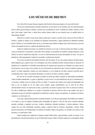 18
LOS MÚSICOS DE BREMEN
En el reino feliz de aquel monarca ingenuo todo iba bien menos para algunos a los que todo iba mal.
Uno de esos desafortunados caminaba lentamente, con las manos en los bolsillos, por una senda del parque
del rey abierto graciosamente al público, mientras que consideraba su suerte. Acababa de cumplir cuarenta y cinco
años, tenía mujer, cuatro hijos, y desde hacía mucho tiempo estaba en una situación que, en aquella época, se
denominaba "parado".
Sabía leer y escribir y tenía cierta cultura; podía hacer cuentas y escribir cartas, conocía el arte de afilar un
formón y cepillar la madera, no le asustaban las máquinas herramientas y algún rudimento de albañilería también
poseía. Además, el se encontraba fuerte, joven, y con ánimos para realizar cualquier tarea, fuera de pocero, mozo de
mesón, descargador de sacos o vigilante del patrimonio del rey.
Todas las mañanas leía junto a la catedral los anuncios en los que se ofrecían puestos de trabajo y acudía,
ya que su formación se lo permitía, a todos ellos. Pero siempre se encontraba con la doble y amarga respuesta: o bien
todavía no tenía la experiencia requerida, o no era lo suficientemente joven para desempeñar esa tarea. Así que se
pateaba las calles preguntando si alguien le necesitaba, y nadie parecía hacerlo.
No era una cuestión de necesidad económica, sino de respeto. El rey, que aunque ingenuo era benevolente,
había dispuesto que a gentes como a él le entregasen una cierta cantidad de dinero mientras durase su situación. El
problema era su dignidad. Los heraldos anunciaban por las esquinas que aquel que no trabajaba era porque carecía
de formación o era un vago, en los corrillos se oía con frecuencia la expresión de que "el que no trabaja es porque no
quiere", su mujer empezaba a tratarlo con cierto desprecio, y en la mirada de sus hijos comenzó a percibir que le
consideraban tonto. Llegó a una glorieta del parque y se sentó en un banco, cansado y abatido.
Por otro de los caminos del parque avanzaba un artista que había contraído la enfermedad innombrable.
Todos le habían abandonado. La gente se apartaba a su paso como si su proximidad fuera de por sí contaminante, y
se atrevían a señalar como un castigo de Dios su estado. Y mientras que notaba como aquel mal despiadado roía
todo su ser, no dejaba de ver las nubes como siempre, seguía asombrándose con el color de las flores,
enterneciéndose frente a la sonrisa de un niño, o queriendo con frenesí al propio amor. Pero su tristeza era infinita.
No sólo la maldad que anidaba en su cuerpo le anunciaba el próximo final de todo lo que amaba, sino que el
aislamiento al que era sometido le agudizaba la soledad de su muerte. Llegó a una glorieta, vio sentado en un banco
a alguien, y se sentó junto a el.
Una vieja y despreciada prostituta caminaba también en ese día por aquel parque. Recordaba esos senderos
en la época en que los jardines formaban parte inseparable del palacio y ella era una joven cortesana adorada,
querida, envidiada y regalada con joyas, vestidos, caballerías, delicados perfumes, e incluso palacetes. Ahora,
aunque rica, era vieja, desdentada, reumática, cegata y repulsiva bajo los coloretes, maquillajes y afeites. Nadie
parecía reconocerla y los bienpensantes la miraban con desdén. Llegó a una glorieta, vio sentados en un banco a dos
personas, y se sentó junto a ellas.
Aquel mendigo que vagaba por el parque siempre había hecho, según pensaba, cuando ese pensar le era
permitido por el alcohol permanente, lo que le había dado la gana. Nadie lo hubiera supuesto al contemplarlo, dadas
 