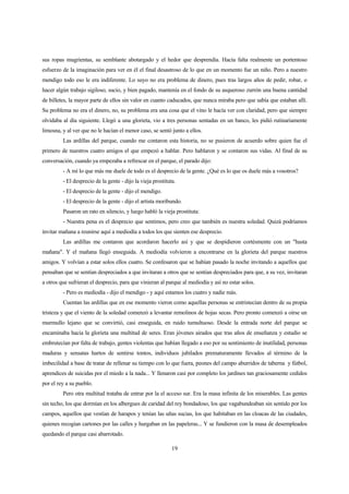 19
sus ropas mugrientas, su semblante abotargado y el hedor que desprendía. Hacía falta realmente un portentoso
esfuerzo de la imaginación para ver en él el final desastroso de lo que en un momento fue un niño. Pero a nuestro
mendigo todo eso le era indiferente. Lo suyo no era problema de dinero, pues tras largos años de pedir, robar, o
hacer algún trabajo sigiloso, sucio, y bien pagado, mantenía en el fondo de su asqueroso zurrón una buena cantidad
de billetes, la mayor parte de ellos sin valor en cuanto caducados, que nunca miraba pero que sabía que estaban allí.
Su problema no era el dinero, no, su problema era una cosa que el vino le hacía ver con claridad, pero que siempre
olvidaba al día siguiente. Llegó a una glorieta, vio a tres personas sentadas en un banco, les pidió rutinariamente
limosna, y al ver que no le hacían el menor caso, se sentó junto a ellos.
Las ardillas del parque, cuando me contaron esta historia, no se pusieron de acuerdo sobre quien fue el
primero de nuestros cuatro amigos el que empezó a hablar. Pero hablaron y se contaron sus vidas. Al final de su
conversación, cuando ya empezaba a refrescar en el parque, el parado dijo:
- A mí lo que más me duele de todo es el desprecio de la gente. ¿Qué es lo que os duele más a vosotros?
- El desprecio de la gente - dijo la vieja prostituta.
- El desprecio de la gente - dijo el mendigo.
- El desprecio de la gente - dijo el artista moribundo.
Pasaron un rato en silencio, y luego habló la vieja prostituta:
- Nuestra pena es el desprecio que sentimos, pero creo que también es nuestra soledad. Quizá podríamos
invitar mañana a reunirse aquí a mediodía a todos los que sienten ese desprecio.
Las ardillas me contaron que acordaron hacerlo así y que se despidieron cortésmente con un "hasta
mañana". Y el mañana llegó enseguida. A mediodía volvieron a encontrarse en la glorieta del parque nuestros
amigos. Y volvían a estar solos ellos cuatro. Se confesaron que se habían pasado la noche invitando a aquellos que
pensaban que se sentían despreciados a que invitaran a otros que se sentían despreciados para que, a su vez, invitaran
a otros que sufrieran el desprecio, para que vinieran al parque al mediodía y así no estar solos.
- Pero es mediodía - dijo el mendigo - y aquí estamos los cuatro y nadie más.
Cuentan las ardillas que en ese momento vieron como aquellas personas se entristecían dentro de su propia
tristeza y que el viento de la soledad comenzó a levantar remolinos de hojas secas. Pero pronto comenzó a oírse un
murmullo lejano que se convirtió, casi enseguida, en ruido tumultuoso. Desde la entrada norte del parque se
encaminaba hacia la glorieta una multitud de seres. Eran jóvenes airados que tras años de enseñanza y estudio se
embrutecían por falta de trabajo, gentes violentas que habían llegado a eso por su sentimiento de inutilidad, personas
maduras y sensatas hartos de sentirse tontos, individuos jubilados prematuramente llevados al término de la
imbecilidad a base de tratar de rellenar su tiempo con lo que fuera, peones del campo aburridos de taberna y fútbol,
aprendices de suicidas por el miedo a la nada... Y llenaron casi por completo los jardines tan graciosamente cedidos
por el rey a su pueblo.
Pero otra multitud trataba de entrar por la el acceso sur. Era la masa infinita de los miserables. Las gentes
sin techo, los que dormían en los albergues de caridad del rey bondadoso, los que vagabundeaban sin sentido por los
campos, aquellos que vestían de harapos y tenían las uñas sucias, los que habitaban en las cloacas de las ciudades,
quienes recogían cartones por las calles y hurgaban en las papeleras... Y se fundieron con la masa de desempleados
quedando el parque casi abarrotado.
 