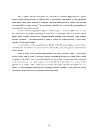 20
Pero, ya pugnaba por entrar por la puerta este la multitud de los enfermos. Agonizantes en su angustia,
solitarios desahuciados en la frialdad de las habitaciones de los hospitales, los portadores de llagas repugnantes,
mudos, sordos, ciegos, gentes sin brazos, o sin piernas, o sin medio cuerpo, paralíticos, tullidos, vidas babeantes,
locos, esquizofrénicos, tontos, simples... Y los que ya estaban dentro les acogieron fraternalmente en aquella gran
hermandad de los que sufrían el desprecio.
No cabía nadie más en aquel inmenso parque cuando se empezó a escuchar el terrible sonido de aquella
masa sobrecogedora que trataba de penetrar por la puerta oeste. Era la tremenda avalancha de los feos. Enanos,
gigantes, gordos, deformes, narizotas, bizcos, cabezones, orejudos, quemados, tuertos, patizambos, chepas, dentones,
deformes, tartamudos... Y como ya no cabían en el parque no tuvieron más remedio que asaltar el castillo del rey
para hacer sitio a los recién llegados.
El buen rey al verse rodeado de aquella chusma abdicó en nadie sabe quien y se largó, y lo mismo hicieron
los bienpensantes ante tanto desorden. Allí se quedaron los despreciados y la verdad es que nunca echaron de menos
a los que huyeron.
Fueron las ardillas las que me contaron los orígenes del país que me acogió hace tiempo y en el que espero
terminar mis días. Nadie de los que vivieron esos momentos cuenta nada de ellos, pero en el parque cedido al pueblo
por aquel que se dice fue un buen rey hay un banco, en una glorieta, en el que reposan sentadas cuatro estatuas. En
una de ellas se reconoce a una vieja y fea puta, en otra a un hombre de mediana edad con un cansancio infinito
expresado en sus hombros caídos y en los rasgos de su rostro, otra de ellas representa a un enfermo en su fase
terminal y la última sólo puede corresponder con un mendigo alcoholizado. Siempre vi flores junto a esas figuras y
con el paso del tiempo he terminado poniéndolas yo mismo cada semana.
 