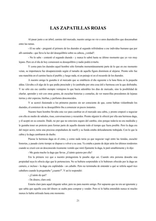 21
LAS ZAPATILLAS ROJAS
Al pasar junto a un árbol, camino del mercado, nuestro amigo no vio a unos duendecillos que descansaban
entre las ramas.
- El no sabe - preguntó el primero de los duendes al segundo refiriéndose a ese individuo humano que por
allí caminaba - que lleva la luz del desequilibrio sobre su cabeza, ¿verdad?.
- No lo sabe - contestó el segundo duende - y nunca lo sabrá hasta su último momento que yo veo muy
lejano. Pero en el día de hoy comenzará su desequilibrio y nadie podrá evitarlo.
Y como para los duendes aquel hombre sólo formaba momentáneamente parte de lo que en ese momento
veían, su importancia fue desapareciendo según el tamaño de aquella figura disminuía al alejarse. Pronto sólo fue
una manchita en el camino hacia el pueblo; y luego nada, ni en paisaje ni en el recuerdo de los duendes.
A nuestro amigo le gustaba ir al mercado que se establecía el día siguiente a la luna llena en la pequeña
aldea. Llevaba a él algo de lo que podía prescindir y lo cambiaba por otra cosa útil o hermosa con la que disfrutaba.
Y no sólo era ese cambio siempre ventajoso lo que hacía adorables los días de mercado, sino la posibilidad de
charlar, aprender y reír con otras gentes, de escuchar historias y contarlas, de ver maravillas procedentes de lejanas
tierras y oler especias, hierbas, y perfumes desconocidos.
Y se acercó ilusionado a los primeros puestos sin ser consciente de que, como habían vislumbrado los
duendes, el comienzo de su desequilibrio iba a comenzar en pocos instantes.
Nuestro buen hombre llevaba esta vez para cambiar en el mercado una cabra, y pronto empezó a negociar
con ella en medio de saludos, risas, conversaciones y recuerdos. Pronto alguien le ofreció por ella una hermosa daga,
y él aceptó en su corazón. Dudó, no por que no estuviera seguro del cambio, sino porque todavía no era mediodía y
le gustaba tener un pretexto para formar parte de aquello durante todo el tiempo que fuera posible. Pero la daga era
del mejor acero, tenía una preciosa empuñadura de marfil y su funda estaba delicadamente trabajada. Con lo que la
cabra y la daga cambiaron de dueño.
Púsose la hermosa daga en el cinto, y como nada tenía ya que negociar vagó entre las tiendas, escuchó
historias, y pasado cierto tiempo se dispuso a volver a su casa. Ya estaba a punto de dejar atrás los últimos tenderetes
cuando se cruzó con un desconocido ricamente vestido que miró fijamente la daga, le paró amablemente y le dijo:
- Me gusta mucho la daga que llevas. ¿Cuánto quieres por ella?
Era la primera vez que a nuestro protagonista le pasaba algo así. Cuando otra persona deseaba una
propiedad suya le ofrecía algo que le perteneciera. No se hubiera sorprendido si le hubiesen ofrecido por la daga un
carnero, o incluso - la daga era espléndida - un caballo. Pero no terminaba de entender a qué se refería aquel rico
caballero cuando la preguntaba "¿cuanto?". Y así le respondió:
- ¿Cuánto de qué?
- De dinero, claro está.
Estaría claro para aquel elegante señor, pero no para nuestro amigo. Por supuesto que no era un ignorante y
que sabía que aquella cosa del dinero se usaba para comprar y vender. Pero ni lo había entendido nunca ni mucho
menos lo había utilizado hasta este momento.
 