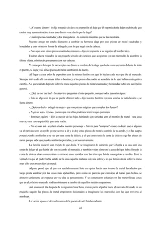 22
- ¿Y cuanto dinero - le dijo tratando de dar a su expresión el deje que él suponía debía dejar establecido que
estaba muy acostumbrado a tratar con dinero - me daréis por la daga?
- Cuatro piezas cuadradas y dos triangulares - le contestó mientras que se las mostraba.
Nuestro amigo no estaba dispuesto a cambiar su hermosa daga por esas piezas de metal cuadradas y
horadadas y esas otras con forma de triángulo, con lo que negó con la cabeza.
- Pues que sean cinco piezas cuadradas entonces - dijo en respuesta a su negativa el hombre rico.
Estaban ahora rodeados de un pequeño círculo de curiosos que acogieron con un murmullo de asombro la
última oferta, asintiendo gravemente con sus cabezas.
Y como percibía que de no aceptar ese dinero a cambio de la daga quedaría como un tonto delante de todo
el pueblo, la daga y las cinco piezas de metal cambiaron de dueño.
Al llegar a casa todos le esperaban con la misma ilusión con que lo hacían cada vez que iba al mercado.
Siempre volvía de allí con cosas útiles o bonitas y a los pocos días nadie se acordaba de lo que habían entregado a
cambio. Así que cuando depositó sobre la mesa aquellas piezas de metal cuadradas y horadadas hubo una decepción
general.
- ¿Qué es eso tan feo? - Se atrevió a preguntar el más pequeño, aunque todos pensaban igual.
- Esto es algo con lo que se puede obtener todo - dijo nuestro hombre con una sonrisa de satisfacción -, se
llama dinero.
- ¿Quieres decir - indagó su mujer - que son piezas mágicas que cumplen los deseos?
- Algo así son - repuso - puesto que con ellas podemos tener lo que queramos.
- Entonces quiero - dijo la mayor de las hijas hablando con seriedad con el montón de metal - una casa
nueva y una cena espléndida para esta noche.
- No se usan así - explicó a todos nuestro personaje -. Sirven para "comprar" cosas; es decir, que si alguien
va al mercado con un cerdo yo me acerco a él y le doy estas piezas de metal a cambio de su cerdo, y el las acepta
porque puede cambiarlas a su vez por una cesta de dulces, y el que antes tenía la cesta de dulces coge las piezas de
metal porque sabe que puede cambiarlas por telas, y así sucesivamente.
La familia escuchó con respeto lo que decía. Y se imaginaron lo contento que volvería a su casa con una
cesta de dulces el que había ido con su cerdo al mercado, y también veían cómo en la casa del que había llevado la
cesta de dulces ahora comenzaban a cortarse unos vestidos con las telas que había conseguido a cambio. Pero la
verdad era que el padre había salido de la casa aquella mañana con una cabra y lo que tenían ahora sobre la mesa
eran sólo unos trozos feos de metal.
Alguno pensó que el que era verdaderamente listo era quien hacía esos trozos de metal horadados que
luego podía cambiar por las cosas más apetecibles, pero como no parecía que estuviese el horno para bollos, se
abstuvo sabiamente de expresar en voz alta su pensamiento. Y se contentaron soñando con las maravillosas cosas
que en el próximo mercado podrían obtenerse a cambio de aquellos metales asquerosos.
Así, cuando al día después de la siguiente luna llena, vieron partir al padre hacia el mercado llevando en un
pequeño saquito las piezas de metal empezaron ilusionados a imaginarse las maravillas con las que volvería al
atardecer.
Le vieron aparecer de vuelta antes de la puesta de sol. Estaba radiante.
 