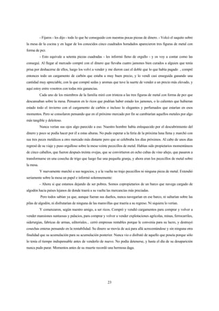 23
- Fijaros - les dijo - todo lo que he conseguido con nuestras pocas piezas de dinero. - Volcó el saquito sobre
la mesa de la cocina y en lugar de los conocidos cinco cuadrados horadados aparecieron tres figuras de metal con
forma de pez.
- Esto equivale a setenta piezas cuadradas - les informó lleno de orgullo - y os voy a contar como las
conseguí. Al llegar al mercado compré con el dinero que llevaba cuatro jamones bien curados a alguien que tenía
prisa por deshacerse de ellos, luego los volví a vender y me dieron casi el doble que lo que había pagado , compré
entonces todo un cargamento de carbón que estaba a muy buen precio, y lo vendí casi enseguida ganando una
cantidad muy apreciable, con la que compré sedas y aromas que tuve la suerte de vender a un precio más elevado, y
aquí estoy entre vosotros con todas mis ganancias.
Cada uno de los miembros de la familia miró con tristeza a las tres figuras de metal con forma de pez que
descansaban sobre la mesa. Pensaron en lo ricos que podrían haber estado los jamones, o lo calientes que hubieran
estado todo el invierno con el cargamento de carbón o incluso lo elegantes y perfumados que estarían en esos
momentos. Pero se consolaron pensando que en el próximo mercado por fin se cambiarían aquellos metales por algo
más tangible y deleitoso.
Nunca verían sus ojos algo parecido a eso. Nuestro hombre había enloquecido por el descubrimiento del
dinero y poco se podía hacer por él a estas alturas. No pudo esperar a la feria de la próxima luna llena y marchó con
sus tres peces metálicos a otro mercado más distante pero que se celebraba los días próximos. Al cabo de unos días
regresó de su viaje y puso orgulloso sobre la mesa veinte pececillos de metal. Habían sido propietarios momentáneos
de cinco caballos, que fueron después treinta ovejas, que se convirtieron en ocho cubas de vino añejo, que pasaron a
transformarse en una cosecha de trigo que luego fue una pequeña granja, y ahora eran los pececillos de metal sobre
la mesa.
Y nuevamente marchó a sus negocios, y a la vuelta no trajo pececillos ni ninguna pieza de metal. Extendió
seriamente sobre la mesa un papel e informó solemnemente:
- Ahora si que estamos dejando de ser pobres. Somos copropietarios de un barco que navega cargado de
algodón hacia países lejanos de donde traerá a su vuelta las mercancías más preciadas.
Pero todos sabían ya que, aunque fueran sus dueños, nunca navegarían en ese barco, ni saltarían sobre las
pilas de algodón, ni disfrutarían de ninguna de las maravillas que traería a su regreso. Ni siquiera lo verían.
Y comenzaron, según nuestro amigo, a ser ricos. Compró y vendió cargamentos para comprar y volver a
vender mansiones suntuosas y palacios, para comprar y volver a vender explotaciones agrícolas, minas, ferrocarriles,
siderurgias, fabricas de armas, editoriales... cerró empresas rentables porque le convenía para su lucro, y destruyó
cosechas enteras pensando en la rentabilidad. Su dinero se movía de acá para allá acrecentándose y sin ninguna otra
finalidad que su acumulación para su acumulación posterior. Nunca vio o disfrutó de aquello que poseía porque sólo
lo tenía el tiempo indispensable antes de venderlo de nuevo. No podía detenerse, y hasta el día de su desaparición
nunca pudo parar. Momentos antes de su muerte recordó una hermosa daga.
 