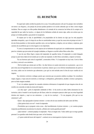 24
EL RUISEÑOR
En aquel país nadie cerraba las puertas de su casa. Uno podía pasearse solo por los pasajes más recónditos
sin temor a un disgusto, y las parejas de jóvenes podían perderse en la noche sabiendo que no iban a tener ningún
incidente. Para no cargar con ellas podían abandonarse a la entrada de los comercios las bolsas de la compra en la
seguridad de que nadie las tocaría, y si alguno de los habitantes echaba de menos algo, sabía con certeza que era
porque se le había perdido y que pronto lo recuperaría.
El respeto por la vida, la apacibilidad y las propiedades de los demás era algo que los más pequeños
aprendían enseguida, y que a lo largo de sus días no cuestionaban nunca, ya que las cosas eran así porque así eran. Y
de esta forma pasaban su vida nuestros queridos seres, con sus lágrimas y alegrías, con sus rutinas y sorpresas, pero
carentes de un problema que en otros lugares si era importante.
Y como el comportamiento en este aspecto de los habitantes de aquel país era verdaderamente sorprendente
para los visitantes que provenían de la jungla ciudadana, se llegaron a escribir sabios libros sobre ellos.
Y uno de esos libros llegó a manos del emperador de aquellas tierras. El emperador se sintió halagado
porque su país fuera objeto de tal estudio por un sabio tan reputado, lo abrió lleno curiosidad, y empezó su lectura.
"En ese hermoso país reina la seguridad", comenzaba el libro. Y el emperador no leyó más. Cerró el libro
con furia y convocó a sus ministros.
- Me he tenido que enterar por un libro - les dijo furioso en cuanto estuvieron en su presencia - que en mi
país reina una tal Seguridad sin mi conocimiento ni permiso. Quiero que se me informe inmediatamente de quién es
esa reina, cuáles son los territorios que administra y por qué no está incluida entre la lista de reyes vasallos de mi
imperio.
Sus ministros corrieron a indagar, puesto que conocían que sus puestos estaban en peligro. Se consultaron
mapas, legajos y viejas actas de sumisión, se interrogó a embajadores, gobernadores, alcaldes e incluso a peregrinos,
pero no hubo ningún resultado.
Y así a la mañana siguiente los cansados ministros informaron al emperador de que ninguna reina de ese
nombre era conocida en todas las tierras del imperio.
- ¡Lo dice aquí! - gritó el emperador señalando el libro - lo ha escrito un sabio, habla claramente de mis
territorios, todo el mundo lo está leyendo por ahí fuera, todos los extranjeros parecen saber que esa reina Seguridad
domina este imperio, y aquí no nos enteramos - y rojo de ira concluyó - Yo me pregunto ¿Por qué no nos
enteramos?, ¿eh?.
- Quizá - dijo apaciguador el primer ministro - se trate sólo de una metáfora del sabio autor del libro.
- ¿Qué quieres decir con eso? - tronó el emperador.
- Permitidme que os pregunte varias cosas - dijo humildemente el primer ministro - y en vuestras propias
respuestas posiblemente encontremos la solución. ¿Dónde está vuestra guardia personal?
- ¡Qué tontería! - contestó perplejo el emperador - Pues en ningún sitio. Todos sabéis que no tengo guardia
personal. Los guardias están donde tiene que estar: en las fronteras.
- ¿Y quien cuida del tesoro del imperio? - continuó con su interrogatorio el primer ministro.
 