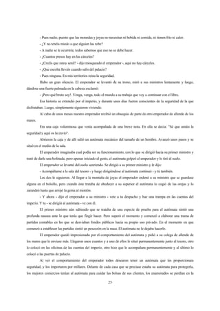 25
- Pues nadie, puesto que las monedas y joyas no necesitan ni bebida ni comida, ni tienen frío ni calor.
- ¿Y no tenéis miedo a que alguien las robe?
- A nadie se le ocurriría; todos sabemos que eso no se debe hacer.
- ¿Cuantos presos hay en las cárceles?
- ¿Creéis que estoy senil? - dijo mosqueado el emperador -, aquí no hay cárceles.
- ¿Que escolta lleváis cuando salís del palacio?
- Pues ninguna. En mis territorios reina la seguridad.
Hubo un gran silencio. El emperador se levantó de su trono, miró a sus ministros lentamente y luego,
dándose una fuerte palmada en la cabeza exclamó:
- ¡Pero qué bruto soy!. Venga, venga, todo el mundo a su trabajo que voy a continuar con el libro.
Esa historia se extendió por el imperio, y durante unos días fueron conscientes de la seguridad de la que
disfrutaban. Luego, simplemente siguieron viviendo.
Al cabo de unos meses nuestro emperador recibió un obsequio de parte de otro emperador de allende de los
mares.
Era una caja voluminosa que venía acompañada de una breve nota. En ella se decía: "Sé que amáis la
seguridad y aquí os la envío".
Abrieron la caja y de allí salió un autómata mecánico del tamaño de un hombre. Avanzó unos pasos y se
situó en el medio de la sala.
El emperador imaginaba cual podía ser su funcionamiento, con lo que se dirigió hacia su primer ministro y
trató de darle una bofetada, pero apenas iniciado el gesto, el autómata golpeó al emperador y lo tiró al suelo.
El emperador se levantó del suelo sonriendo. Se dirigió a su primer ministro y le dijo:
- Acompáñame a la sala del tesoro - y luego dirigiéndose al autómata continuó - y tú también.
Los dos le siguieron. Al llegar a la montaña de joyas el emperador ordenó a su ministro que se guardase
alguna en el bolsillo, pero cuando éste trataba de obedecer a su superior el autómata lo cogió de las orejas y lo
zarandeó hasta que arrojó la gema al montón.
- Y ahora - dijo el emperador a su ministro - vete a tu despacho y haz una trampa en las cuentas del
imperio. Y tu - se dirigió al autómata - ve con él.
El primer ministro aún sabiendo que se trataba de una especie de prueba para el autómata sintió una
profunda nausea ante lo que tenía que fingir hacer. Pero superó el momento y comenzó a elaborar una trama de
partidas contables en las que se desviaban fondos públicos hacia su propio uso privado. En el momento en que
comenzó a establecer las partidas sintió un pescozón en la nuca. El autómata no le dejaba hacerlo.
El emperador quedó impresionado por el comportamiento del autómata y pidió a su colega de allende de
los mares que le enviase más. Llegaron unos cuantos y a uno de ellos le situó permanentemente junto al tesoro, otro
lo colocó en las oficinas de las cuentas del imperio, otro hizo que le acompañara permanentemente y al último lo
colocó a las puertas de palacio.
Al ver el comportamiento del emperador todos desearon tener un autómata que les proporcionara
seguridad, y los importaron por millares. Delante de cada casa que se preciase estaba su autómata para protegerla,
los mejores comercios tenían al autómata para cuidar las bolsas de sus clientes, los enamorados se perdían en la
 