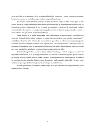 26
noche protegidos por un autómata, y en las escuelas y en las familias comenzaron a enseñar a los más pequeños que
había ciertas cosas que no podían hacerse por miedo al castigo de los autómatas.
Los mayores todavía pensaban que lo que no debía hacerse era porque no debía hacerse, pero los más
jóvenes se reían de ellos y mantenían que podía hacerse todo mientras que no te castigasen los autómatas. Pero los
autómatas eran simples máquinas que de vez en cuando se estropeaban, y cuando una de ellas lo hacía cundía el
crimen alrededor. Los expertos en manejar autómatas pudieron evitar su vigilancia y alguno de ellos comenzó a
recibir sobornos para que fallasen en el momento adecuado.
Desde la terraza de su palacio el emperador, junto al autómata que le protegía, podía ir localizando en la
noche, por el incendio de los pillajes, los puntos en los que iban estropeándose, como cada día, los autómatas. Y
mandó llamar al ejército de las fronteras. Los pocos autómatas que todavía no habían sido reprogramados para la
corrupción se lanzaron contra los soldados al verles esgrimir armas, y la batalla duró meses. Destruyeron a todos los
autómatas, el emperador se rodeó de una guardia leal, protegieron con fieros y fieles soldados el tesoro, y el ejército
cayó como una maldición apocalíptica sobre todo el imperio para restablecer el orden.
El emperador agonizaba. Las nuevas cárceles estaban abarrotadas, y corría la sangre de los cientos de
ejecutados cotidianamente, en las escuelas y en las familias se comenzaba a contar a los pequeños que las cosas que
no se podían hacer no se podían hacer por respeto a las leyes. Y debería pasar mucho tiempo hasta que ese respeto a
las leyes fuera un valor primordial. Después, mucho después, pero mucho después, quizá podría volverse a contar
que las cosas que no pueden hacerse no pueden hacerse porque no pueden hacerse.
El último pensamiento del emperador fue hacia aquel día en que se indignó cuando leyó en un libro que en
su país reinaba la seguridad.
 