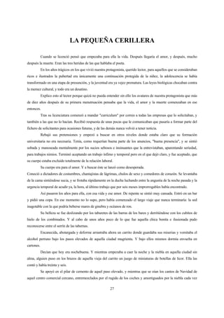27
LA PEQUEÑA CERILLERA
Cuando se licenció pensó que empezaba para ella la vida. Después llegaría el amor, y después, mucho
después la muerte. Eran las tres heridas de las que hablaba el poeta.
En los años trágicos en los que vivió nuestra protagonista, querido lector, para aquellos que se consideraban
ricos e ilustrados la pubertad era únicamente una continuación protegida de la niñez, la adolescencia se había
transformado en una etapa de presunción, y la juventud era ya vejez prematura. Las leyes biológicas chocaban contra
la memez cultural, y todo era un desatino.
Explico esto al lector porque quizá no pueda entender sin ello los avatares de nuestra protagonista que más
de diez años después de su primera menstruación pensaba que la vida, el amor y la muerte comenzaban en ese
entonces.
Tras su licenciatura comenzó a mandar "curriculum" por correo a todas las empresas que lo solicitaban, y
también a las que no lo hacían. Recibió respuesta de unas pocas que le comunicaban que pasaría a formar parte del
fichero de solicitantes para ocasiones futuras, y de las demás nunca volvió a tener noticia.
Rebajó sus pretensiones y empezó a buscar en otros niveles donde estaba claro que su formación
universitaria no era necesaria. Tenía, como requerían buena parte de los anuncios, "buena presencia", y se sintió
sobada y manoseada mentalmente por los sucios sebosos e insinuantes que la entrevistaban, aparentando seriedad,
para trabajos nimios. Terminó aceptando un trabajo ínfimo y temporal pero en el que dejó claro, y fue aceptado, que
su cuerpo estaba excluido totalmente de la relación laboral.
Su cuerpo era para el amor. Y a buscar éste se lanzó como desesperada.
Conoció a dictadores de costumbres, chantajistas de lágrimas, chulos de sexo y comedores de corazón. Se levantaba
de la cama sintiéndose sucia, y se frotaba rápidamente en la ducha luchando entre la angustia de la noche pasada y la
urgencia temporal de acudir ya, la hora, al último trabajo que por seis meses improrrogables había encontrado.
Así pasaron los años para ella, con esa vida y ese amor. De repente se sintió muy cansada. Entró en un bar
y pidió una copa. En ese momento no lo supo, pero había comenzado el largo viaje que nunca terminaría: la sed
inagotable con la que podría beberse mares de ginebra y océanos de ron.
Su belleza se fue deslizando por los taburetes de las barras de los bares y derritiéndose con los cubitos de
hielo de los combinados. Y al cabo de unos años poco de lo que fue aquella chica bonita e ilusionada pudo
reconocerse entre el serrín de las tabernas.
Encanecida, abotargada y deforme arrastraba ahora un carrito donde guardaba sus miserias y vomitaba el
alcohol perruno bajo los pasos elevados de aquella ciudad mugrienta. Y bajo ellos mismos dormía envuelta en
cartones.
Decían que hoy era nochebuena. Y mientras empezaba a caer la noche y la niebla en aquella ciudad sin
alma, alguien puso en los brazos de aquella vieja del carrito un juego de miniaturas de botellas de licor. Ella las
contó y había treinta y seis.
Se apoyó en el pilar de cemento de aquel paso elevado, y mientras que se oían los cantos de Navidad de
aquel centro comercial cercano, entremezclados por el rugido de los coches y amortiguados por la niebla cada vez
 