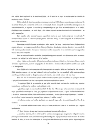 28
más espesa, abrió la primera de las pequeñas botellas y se la bebió de un trago. Se recostó sobre su columna de
cemento y se vio a sí misma.
Había acabado de licenciarse, estaba contenta y era preciosa. Celebraba con sus amigos y compañeros el fin
de carrera. Bailaba, reía y compartía con todos la esperanza y la ilusión. Enseguida la contrataban para algo en lo era
verdaderamente útil, la pagaban lo suficiente y la respetaban por lo que hacía. Se sentía orgullosa de su trabajo,
charlaba con sus compañeros y se sentía digna y útil cuando regresaba a casa mientras miraba cariñosamente a las
nubes que pasaban.
Pero aquellas nubes eran ya la espesa y pestilente niebla de aquel rincón debajo del paso elevado. Y
mientras todavía se oían los villancicos de los grandes almacenes abrió y se bebió la segunda de las botellas de la
colección de miniaturas.
Enseguida se sintió abrazada por alguien a quien quería. Era fuerte y suave en el amor. Enloquecieron
cuando debieron y se sosegaron cuando llegó el tiempo. Siguieron abrazándose mientras dormían y conversando de
todo mientras pasaban los años. Ya viejos se miraban con cariño, se ayudaban en sus crecientes deterioros y gozaban
uno del otro con su compañía.
Pero un canto de borrachos navideños, desagradables y provocadores la sacó del ensueño. Miró su miseria,
su carrito y su soledad y se bebió la tercera de las botellas.
Ahora viajaba por los mundos del planeta, montaba en elefantes, se bañaba en playas maravillosas, entraba
en templos impresionantes, charlaba con pequeños de otras tierras, y proporcionaba una palabra amable y una ayuda
a los desesperados.
Pero el jaleo de la ciudad espantosa volvió a despertarla de su sueño. Bebió otra botella y fue sólo una niña.
Había lagartijas y campo y el puré que le daban le caía por la pechera. Una vez su padre le había puesto un pijama
amarillo y como había metido las dos piernas en un solo pernil se caía sobre la cama y todo eran risas.
Pero esas risas no tenían nada que ver con las risotadas estúpidas que se oían debajo de aquel paso elevado
y que parecían relacionarse con ella. Los despreció entre brumas y bebió otra botella.
De repente el Dios de las montañas, al que había conocido hacía muchos años cuando, muy pequeña,
transitaba con mochila por las cumbres, estaba allí junto a ella.
- ¿Qué haces aquí, en esta ciudad miserable? - le dijo ella - Mira en qué se ha convertido ese proyecto de
mujer que cantaba contenta por los valles, que jugaba con los potros recién nacidos y a quien asustaban las tormentas
y las nieves. Mira donde duermo, observa mis dientes carcomidos y sucios, fíjate en mi pelo ya blanco y sin vida, y
no te oculto el vómito que mancha mis mugrientos vestidos. ¿A qué has venido?.
- A beberme contigo esas botellas que faltan, para que no lo hagas sola. - le contestó tranquilo el Dios de las
montañas.
Y se las fueron bebiendo todas entre los dos. Cuando acabaron el Dios de las montañas dijo a aquella
preciosa niña:
- Y ahora vámonos de aquí, que tengo que enseñarte el lenguaje de los pájaros.
A la mañana siguiente, esto es en Navidad, los sanitarios municipales que recogían a los indigentes muertos
por congelación durante la noche, encontraron a aquella mendiga fea, vieja y alcohólica, tirada en medio de muchas
botellitas de licor, ya vacías. La introdujeron en el furgón de los cadáveres y un camión que les seguía cargó con
 