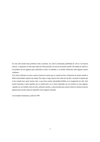 En estos días donde tanto proliferan malos cuentistas, nos cabe la afortunada posibilidad de volver a los buenos
clásicos, e inspirarnos en ellos para relatar de forma peculiar los sucesos de nuestro mundo. He tratado de subirme a
los hombros de esos gigantes para, utilizando su ritmo, su urdimbre, o su sentido, reflexionar sobre algunos asuntos
cotidianos.
Si tú, lector, disfrutas con estos cuentos al menos lo mismo que yo cuando los hice, el bienestar de nuestro mundo se
habrá incrementado siquiera una chispa. Pero algo te ruego antes de leer cada uno de ellos: recuerda el original que
te fue contado hace quizá muchos años, o que leiste cuando cada palabra brillaba en tu imaginación de niño. Será
nuestro homenaje a todos aquellos que ya siendo polvo en el viento, figurando con sus nombres en estas páginas,
vagando con sus nombres fuera de ellas, anónimos muchos, y desconocidos para nuestra cultura la inmensa mayoría,
lograron para nosotros algo tan imposible como imaginar el pasado.
Universidad de Salamanca, otoño de 1999.
3
 