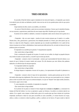 30
TRES DESEOS
Se acercaba el final del milenio según el calendario de las tierras del imperio, y el emperador, que conocía
la levedad de juicio de todos sus habitantes, decidió visitar uno tras otro los tres grandes países sobre los que ejercía
su autoridad.
Llegó al primero de ellos, reunió a sus notables, y les informó:
- Se acerca el final del milenio y quizá esta sea una época tormentosa. Conozco que la naturaleza humana,
con sus creencias y supersticiones, puede hacer de estos tiempos algo difícil. Decidme qué es lo que deseáis.
El primero de los notables se adelantó y comunicó al emperador cuáles eran los deseos de las gentes de su
país.
- Emperador - dijo con sumo respeto - muchos de entre nosotros piensan que el mundo se va acabar.
Durante días y días, generaciones y generaciones, han trabajado pensando en el futuro, pero ahora parece que ese
futuro va a dejar de existir. Rogamos a nuestro emperador que nos conceda la posibilidad de vivir a partir de hoy
mismo sin pensar en ese futuro y deleitándonos, hasta nuestro previsible próximo fin, con todos los bienes de los que
podemos gozar en el presente.
El emperador no se asombró por la petición. Y tranquilamente respondió:
- Que vuestro deseo se haga realidad.
Visitó a continuación al segundo de los países. Se reunió con sus nobles, les dirigió un pequeño discurso
muy similar al usado en el país anterior, y escuchó lo que tuvieran que decirle.
- Emperador - comenzó a decir el comisionado - creemos que la proximidad del final del milenio es un
anuncio de que el término de nuestro mundo está cercano. Por ello deseamos que estos últimos días podamos
dedicarlos a la reflexión lejos de toda preocupación.
Y el emperador también les respondió:
- Que vuestro deseo se haga realidad.
Se dirigió después el emperador al tercero de los países, y los representantes del pueblo le plantearon su
deseo.
- Emperador - comenzó a decir el mayor de los representantes - nuestras gentes piensan que tal vez el fin
del mundo sobrevenga muy rápidamente. Pero como no se tiene muy claro que cosa exacta puede ser esa, y tampoco
parece existir un acuerdo sobre lo que nos acontecerá después, si es que ese "después" tiene algún sentido, deseamos,
de momento, seguir como si nada.
Y, como empezaba a ser costumbre, el emperador les respondió:
- Que vuestro deseo se haga realidad.
En el primero de los países se instauró el lema: lo que no es consumo es despilfarro, y comenzaron los
tiempos del final del milenio. Los ricos se aprestaron a gastar sus fortunas y los pobres a no ahorrar nada de sus
salarios. No se apartó, como siempre se había hecho, parte de la cosecha para que fuera simiente de la próxima
temporada; sacrificaron a todas las vacas para convertirlas en carne comestible, y lo mismo hicieron con ovejas,
cabras y cerdos; se comieron a todas las gallinas y pollos y acabaron con los huevos. El queso curado se dejó de
 