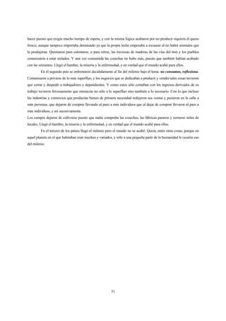 31
hacer puesto que exigía mucho tiempo de espera, y con la misma lógica acabaron por no producir siquiera el queso
fresco, aunque tampoco importaba demasiado ya que la propia leche empezaba a escasear al no haber animales que
la produjeran. Quemaron para calentarse, o para reírse, las traviesas de maderas de las vías del tren y los pueblos
comenzaron a estar aislados. Y una vez consumida las cosechas no hubo más, puesto que también habían acabado
con las simientes. Llegó el hambre, la miseria y la enfermedad, y en verdad que el mundo acabó para ellos.
En el segundo país se enfrentaron decididamente al fin del milenio bajo el lema: no consumas, reflexiona.
Comenzaron a privarse de lo más superfluo, y los negocios que se dedicaban a producir y vender tales cosas tuvieron
que cerrar y despedir a trabajadores y dependientes. Y como estos sólo contaban con los ingresos derivados de su
trabajo tuvieron forzosamente que renunciar no sólo a lo superfluo sino también a lo necesario. Con lo que incluso
las industrias y comercios que producían bienes de primera necesidad redujeron sus ventas y pusieron en la calle a
más personas, que dejaron de comprar llevando al paro a más individuos que al dejar de comprar llevaron al paro a
más individuos, y así sucesivamente.
Los campos dejaron de cultivarse puesto que nadie compraba las cosechas, las fábricas pararon y cerraron miles de
locales. Llegó el hambre, la miseria y la enfermedad, y en verdad que el mundo acabó para ellos.
En el tercero de los países llegó el milenio pero el mundo no se acabó. Quizá, entre otras cosas, porque en
aquel planeta en el que habitaban eran muchos y variados, y sólo a una pequeña parte de la humanidad le ocurría eso
del milenio.
 