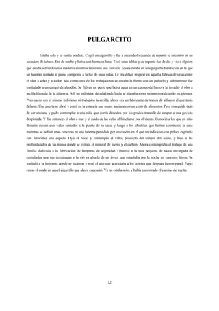 32
PULGARCITO
Estaba solo y se sentía perdido. Cogió un cigarrillo y fue a encenderlo cuando de repente se encontró en un
secadero de tabaco. Era de noche y había una hermosa luna. Tocó unas tablas y de repente fue de día y vio a alguien
que estaba serrando unas maderas mientras tarareaba una canción. Ahora estaba en una pequeña habitación en la que
un hombre sentado al piano componía a la luz de unas velas. Le era difícil respirar en aquella fábrica de velas entre
el olor a sebo y a sudor. Vio como uno de los trabajadores se secaba la frente con un pañuelo y súbitamente fue
trasladado a un campo de algodón. Se fijó en un perro que bebía agua en un cuenco de barro y le invadió el olor a
arcilla húmeda de la alfarería. Allí un individuo de edad indefinida se afanaba sobre su torno modelando recipientes.
Pero ya no era el mismo individuo ni trabajaba la arcilla; ahora era un fabricante de tornos de alfarero el que tenía
delante. Una puerta se abrió y entró en la estancia una mujer anciana con un cesto de alimentos. Pero enseguida dejó
de ser anciana y pudo contemplar a una niña que corría descalza por los prados tratando de atrapar a una gaviota
despistada. Y fue entonces el olor a mar y el ruido de las velas al hincharse por el viento. Conoció a los que en sitio
distante cosían esas velas sentados a la puerta de su casa, y luego a los albañiles que habían construido la casa
mientras se bebían unas cervezas en una taberna presidida por un cuadro en el que un individuo con peluca esgrimía
con ferocidad una espada. Oyó el ruido y contempló el vaho, producto del temple del acero, y bajó a las
profundidades de las minas donde se extraía el mineral de hierro y el carbón. Ahora contemplaba el trabajo de una
familia dedicada a la fabricación de lámparas de seguridad. Observó a la más pequeña de todos encargada de
embalarlas una vez terminadas y la vio ya abuela de un joven que estudiaba por la noche en enormes libros. Se
trasladó a la imprenta donde se hicieron y notó el aire que acariciaba a los árboles que después fueron papel. Papel
como el usado en aquel cigarrillo que ahora encendió. Ya no estaba solo, y había encontrado el camino de vuelta.
 
