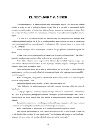 33
EL PESCADOR Y SU MUJER
Volvía nuestro amigo a su aldea contento tras haber hecho un buen negocio. Todos sus vecinos le habían
confiado su ganado para que lo vendiera en el lejano mercado. Salió de su casa hacía ya bastantes días, llegó al
mercado y consiguió, quizá por su inteligencia, o quizá más bien por la escasez, un buen precio por el ganado. Tentó
bajo sus ropas la bolsa que contenía cien piezas de plata, y miró precavido alrededor mientras no podía contener su
alegría.
A la salida de la villa encontró montada una tienda extraña y, desde su punto de vista, suntuosa. No se
trataba de un tenderucho de feria, sino de algo en verdad sorprendente por su elegancia. A la puerta un caballero, con
ropas impecables, charlaba con los viandantes y les invitaba a entrar. Sobre esa misma puerta, en un arco, se podía
leer: "LA CANICA".
Nuestro personaje se paró un momento junto a la entrada, cosa que aprovechó el caballero de la puerta para
decirle:
- Señor, me atrevo respetuosamente a invitarlo a participar en nuestra próxima reunión de "LA CANICA",
que tendrá lugar dentro de pocos minutos. Pase, por favor, y vaya conociendo a los otros.
Nunca habían hablado a nuestro amigo con tanta deferencia. Le encantaba la elegancia del lugar y que
aquel caballero le hubiera tratado de "señor". Y como en principio nada tenía que perder y sentía gran curiosidad,
traspasó la puerta y entró en la hermosa tienda.
Se encontró con una amplia sala en la que se habían dispuesto una serie de sillas en círculo rodeando un
pequeño espacio. Las alfombras eran de calidad y la iluminación espléndida, había una temperatura muy agradable y
se sintió muy a gusto.
Había bastante gente, y muy pronto el caballero de la puerta la cerró, se situó en el centro de aquellos
círculos de sillas y se dirigió a ellos:
- Caballeros - les dijo - ocupen las sillas y escuchen lo que tengo que decirles.
Todos obedecieron y se quedaron expectantes y cómodos, entre otras cosa porque habían sido tratados de
"caballeros".
- Tengo que explicarles - continuó el elegante personaje - varias cosas. Denominamos a estas reuniones
"LA CANICA" porque como pronto podrán comprobar todo empieza y sigue con una simple canica similar a
aquellas con las que juegan nuestros niños. Pero nosotros no jugaremos con ella, nosotros crearemos riqueza
usándola.
Los asistentes se miraron unos a otros halagados por las palabras que oían, curiosos sobre lo que podría ser,
y temerosos de que todo aquello, como tantas cosas, no fuera más que un sacacuartos.
Como si hubiese leído los pensamientos de los asistentes, el maestro de ceremonias continuó:
- Por supuesto que habrá dinero en juego, como en todo proceso útil a la sociedad en la que vivimos. Pero
yo sólo obtendré el diez por ciento de lo que ustedes ganen. Y eso significa que sólo si ganan me veré beneficiado y
que cuanto más ganen ustedes más ganaré yo. ¿Están de acuerdo con estas primeras reglas?
 