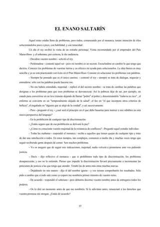 35
EL ENANO SALTARÍN
Aquel reino estaba lleno de problemas, pero todos, comenzando por el monarca, tenían intención de irlos
solucionándolos poco a poco, con habilidad, y con tenacidad.
Un día el rey recibió la visita de un extraño personaje. Venía recomendado por el emperador del País
Maravilloso y el soberano, por cortesía, le dio audiencia.
- Decidme vuestro nombre - solicitó el rey.
- Perdonadme - contestó aquel ser - pero mi nombre es un secreto. Escuchadme en cambio lo que tengo que
deciros. Conozco los problemas de vuestras tierras y os ofrezco mi ayuda para solucionarlos. La idea básica es muy
sencilla y ya se está practicando con éxito en el País Maravilloso. Consiste en solucionar los problemas con palabras.
- Siempre he pensado que es el único camino. - contestó el rey - siempre se trata de dialogar, negociar y
entenderse: sólo con las palabras puede hacerse eso.
- No me habéis entendido, majestad. - replicó el del secreto nombre - se trata de cambiar las palabras que
designan a los problemas para que esos problemas se desvanezcan. Así la pobreza deja de ser, por ejemplo, un
estado para convertirse en un leve tránsito dejando de llamar "pobre" al pobre y denominándolo "todavía no rico" , el
enfermo se convierte en un "temporalmente alejado de la salud", el feo en "el que incorpora otros criterios de
belleza", el engañado en "alguien que se alejó de la verdad", y así sucesivamente.
- Pero - preguntó el rey - ¿cual será el principio en el que debo basarme para instruir a mis súbditos en esta
nueva perspectiva del lenguaje?
- En la prohibición de cualquier tipo de discriminación.
- ¿Estáis seguro que de esa prohibición se derivará la paz?
- ¿Cómo es consciente vuestra majestad de la existencia de conflictos? - Preguntó aquel extraño individuo.
- Todas las mañanas - respondió el monarca - recibo a aquellos que tienen quejas de cualquier tipo y trato
de dar una satisfacción a todos. En estos tiempos, tan complejos, comienzo a medio día y muchas veces tengo que
seguir recibiendo gente después de comer. Son muchos problemas.
- Yo os aseguro que de seguir mis indicaciones, majestad, nadie volverá a presentarse ante vos pidiendo
justicia.
- Decís - dijo reflexivo el monarca - que si prohibimos todo tipo de discriminación, los problemas
desaparecerán, y eso no lo entiendo. Pienso que impedir la discriminación llevará precisamente a incrementar las
peticiones de justicia a las que tengo que atender. Tendré las de antes más otras muchas nuevas.
- Dejádmelo en mis manos - dijo el del nombre ignoto - y vos mismo comprobaréis los resultados. Sólo
pido a cambio que si todo sale como yo espero me nombréis primer ministro de vuestro reino.
- De acuerdo - respondió el soberano - pero deberéis decirme vuestro nombre antes de entregaros todos los
poderes.
- Os lo diré un momento antes de que me nombréis. Si lo adivináis antes, renunciaré a los derechos que
vuestra promesa me otorgan. ¿Estáis de acuerdo?
 
