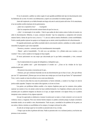 36
El rey lo prometió y publicó un edicto según el cual quedaba prohibida todo tipo de discriminación entre
los habitantes de su reino. Se retiró a sus habitaciones y esperó con curiosidad a la mañana siguiente.
Antes del crepúsculo ya se había formado una larga cola ante la sala de justicia del reino. En la antecámara,
el ser sin nombre recibió al primero de los peticionarios.
- ¿Qué vais a exponerle al rey? - le preguntó.
- Que los campesinos del noroeste estamos hartos de que los ricos se...
- ¡Alto! - le interrumpió el sin nombre - Todo lo que acabas de decir atenta contra el edicto de nuestro rey
sobre la discriminación. Deberías, si acaso, comenzar diciendo: "que las campesinas y campesinos del noroeste
estamos hartos y hartas de que los ricos y ricas se..". Y, aún así, todavía estarías ofendiendo a ciertas sensibilidades.
Vuelve cuando puedas expresar tus quejas en un lenguaje que no atente contra la prohibición de la discriminación.
El segundo peticionario, que había escuchado toda la conversación anterior, curándose en salud, cuando el
sinnombre le preguntó a qué venia respondió:
- Nosotros y nosotras - comenzó, pero fue inmediatamente interrumpido.
- !Basta! - gritó el innombrable - Yo sólo veo a un individuo. A ti. ¿Dónde están esos vosotros y esas
vosotras?. Vete y vuelve cuando en tu lenguaje no haya engaño.
El tercer peticionario era una mujer que aleccionada por lo que había contemplado y visto, comenzó
diciendo:
- Soy la representante de un grupo de trabajadoras y trabajadores que...
- ¡Ni una palabra más! - gritó descompuesto el extraño ser - ¿Crees en las virtudes de las leyes
antidiscriminación?
- Me parecen muy justas y necesarias por lo que...
- Entonces, por qué comienzas haciendo uso de una discriminación que no hace al caso. ¿Por qué afirmas
que eres "la" representante? ¿Piensas que con eso tienes una ventaja que en el caso de que fueras "el" representante?
Vete y vuelve cuando no trates de utilizar tu sexo como una distinción.
A la vista de cómo iban las cosas los peticionarios se fueron retirando, y cuando el rey llegó a la sala de
justicia nadie esperaba. Tampoco vino nadie al día siguiente, ni al otro ni al otro.
Las gentes con problemas habían acudido a los mejores lingüistas para que les contaran cómo podían
expresar sus asuntos al rey sin atentar contra las leyes antidiscriminación. Los lingüistas cobraron cada una de las
consultas pero no pudieron imaginar un discurso en el que, en algún momento o de alguna forma, no se pudiera
interpretar como contraria a la ley alguna expresión.
Así que los agraviados se dedicaron a tomarse la justicia por su mano y el país comenzó a ser un caos de
violencia, rencor y venganzas. Pero esos mismos hechos tampoco se podían comentar porque el propio comentario
terminaba siendo, en un sentido u otro, discriminatorio. Todo era paz y serenidad en las palabras de las gentes, en
sus cartas y diarios, mientras se acuchillaban en los campos y la sangre corría por las calles.
Al cabo de un tiempo aquel ser sin nombre se presentó ante el rey y le dijo:
- Vengo a que me deis el gobierno del reino. Nadie se presenta ante vos a reclamar justicia y me hiciste una
promesa si esto ocurriera.
 