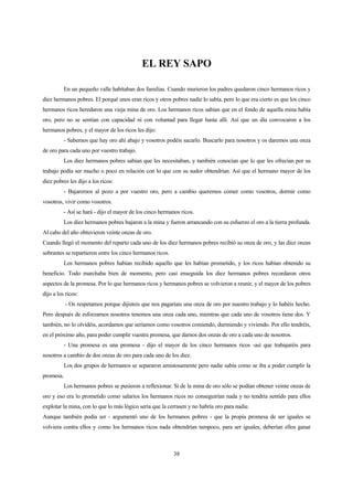 38
EL REY SAPO
En un pequeño valle habitaban dos familias. Cuando murieron los padres quedaron cinco hermanos ricos y
diez hermanos pobres. El porqué unos eran ricos y otros pobres nadie lo sabía, pero lo que era cierto es que los cinco
hermanos ricos heredaron una vieja mina de oro. Los hermanos ricos sabían que en el fondo de aquella mina había
oro, pero no se sentían con capacidad ni con voluntad para llegar hasta allí. Así que un día convocaron a los
hermanos pobres, y el mayor de los ricos les dijo:
- Sabemos que hay oro ahí abajo y vosotros podéis sacarlo. Buscarlo para nosotros y os daremos una onza
de oro para cada uno por vuestro trabajo.
Los diez hermanos pobres sabían que les necesitaban, y también conocían que lo que les ofrecían por su
trabajo podía ser mucho o poco en relación con lo que con su sudor obtendrían. Así que el hermano mayor de los
diez pobres les dijo a los ricos:
- Bajaremos al pozo a por vuestro oro, pero a cambio queremos comer como vosotros, dormir como
vosotros, vivir como vosotros.
- Así se hará - dijo el mayor de los cinco hermanos ricos.
Los diez hermanos pobres bajaron a la mina y fueron arrancando con su esfuerzo el oro a la tierra profunda.
Al cabo del año obtuvieron veinte onzas de oro.
Cuando llegó el momento del reparto cada uno de los diez hermanos pobres recibió su onza de oro, y las diez onzas
sobrantes se repartieron entre los cinco hermanos ricos.
Los hermanos pobres habían recibido aquello que les habían prometido, y los ricos habían obtenido su
beneficio. Todo marchaba bien de momento, pero casi enseguida los diez hermanos pobres recordaron otros
aspectos de la promesa. Por lo que hermanos ricos y hermanos pobres se volvieron a reunir, y el mayor de los pobres
dijo a los ricos:
- Os respetamos porque dijisteis que nos pagaríais una onza de oro por nuestro trabajo y lo habéis hecho.
Pero después de esforzarnos nosotros tenemos una onza cada uno, mientras que cada uno de vosotros tiene dos. Y
también, no lo olvidéis, acordamos que seríamos como vosotros comiendo, durmiendo y viviendo. Por ello tendréis,
en el próximo año, para poder cumplir vuestra promesa, que darnos dos onzas de oro a cada uno de nosotros.
- Una promesa es una promesa - dijo el mayor de los cinco hermanos ricos -así que trabajaréis para
nosotros a cambio de dos onzas de oro para cada uno de los diez.
Los dos grupos de hermanos se separaron amistosamente pero nadie sabía como se iba a poder cumplir la
promesa.
Los hermanos pobres se pusieron a reflexionar. Si de la mina de oro sólo se podían obtener veinte onzas de
oro y eso era lo prometido como salarios los hermanos ricos no conseguirían nada y no tendría sentido para ellos
explotar la mina, con lo que lo más lógico sería que la cerrasen y no habría oro para nadie.
Aunque también podía ser - argumentó uno de los hermanos pobres - que la propia promesa de ser iguales se
volviera contra ellos y como los hermanos ricos nada obtendrían tampoco, para ser iguales, deberían ellos ganar
 