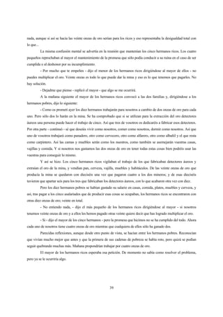 39
nada, aunque si así se hacía las veinte onzas de oro serían para los ricos y eso representaba la desigualdad total con
lo que...
La misma confusión mental se advertía en la reunión que mantenían los cinco hermanos ricos. Los cuatro
pequeños reprochaban al mayor el mantenimiento de la promesa que sólo podía conducir a su ruina en el caso de ser
cumplida o al deshonor por su incumplimiento.
- Por mucho que te empeñes - dijo el menor de los hermanos ricos dirigiéndose al mayor de ellos - no
puedes multiplicar el oro. Veinte onzas es todo lo que puede dar la mina y eso es lo que tenemos que pagarles. No
hay solución.
- Dejadme que piense - replicó el mayor - que algo se me ocurrirá.
A la mañana siguiente el mayor de los hermanos ricos convocó a las dos familias y, dirigiéndose a los
hermanos pobres, dijo lo siguiente:
- Como os prometí ayer los diez hermanos trabajarán para nosotros a cambio de dos onzas de oro para cada
uno. Pero sólo dos lo harán en la mina. Se ha comprobado que si se utilizan para la extracción del oro detectores
áureos una persona puede hacer el trabajo de cinco. Así que tres de vosotros os dedicaréis a fabricar esos detectores.
Por otra parte - continuó - sé que deseáis vivir como nosotros, comer como nosotros, dormir como nosotros. Así que
uno de vosotros trabajará como panadero, otro como cervecero, otro como alfarero, otro como albañil y el que resta
como carpintero. Así las camas y muebles serán como los nuestros, como también se asemejarán vuestras casas,
vajillas y comida. Y si nosotros nos gastamos las dos onzas de oro en tener todas estas cosas bien podréis usar las
vuestras para conseguir lo mismo.
Y así se hizo. Los cinco hermanos ricos vigilaban el trabajo de los que fabricaban detectores áureos y
extraían el oro de la mina, y vendían pan, cerveza, vajilla, muebles y habitáculos. De las veinte onzas de oro que
producía la mina se quedaron con dieciséis una vez que pagaron cuatro a los dos mineros; y de esas dieciséis
tuvieron que apartar seis para los tres que fabricaban los detectores áureos, con lo que acabaron otra vez con diez.
Pero los diez hermanos pobres se habían gastado su salario en casas, comida, platos, muebles y cerveza, y
así, tras pagar a los cinco asalariados que de producir esas cosas se ocupaban, los hermanos ricos se encontraron con
otras diez onzas de oro; veinte en total.
- No entiendo nada, - dijo el más pequeño de los hermanos ricos dirigiéndose al mayor - si nosotros
tenemos veinte onzas de oro y a ellos les hemos pagado otras veinte quiere decir que has logrado multiplicar el oro.
- Si - dijo el mayor de los cinco hermanos - pero la promesa que hicimos no se ha cumplido del todo. Ahora
cada uno de nosotros tiene cuatro onzas de oro mientras que cualquiera de ellos sólo ha ganado dos.
Parecidas reflexiones, aunque desde otro punto de vista, se hacían entre los hermanos pobres. Reconocían
que vivían mucho mejor que antes y que la primera de sus cadenas de pobreza se había roto, pero quizá se podían
seguir quebrando muchas más. Mañana propondrían trabajar por cuatro onzas de oro.
El mayor de los hermanos ricos esperaba esa petición. De momento no sabía como resolver el problema,
pero ya se le ocurriría algo.
 