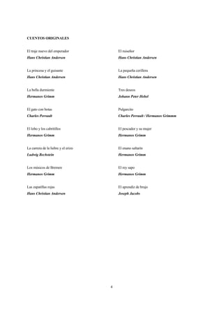 4
CUENTOS ORIGINALES
El traje nuevo del emperador
Hans Christian Andersen
La princesa y el guisante
Hans Christian Andersen
La bella durmiente
Hermanos Grimm
El gato con botas
Charles Perrault
El lobo y los cabritillos
Hermanos Grimm
La carrera de la liebre y el erizo
Ludwig Bechstein
Los músicos de Bremen
Hermanos Grimm
Las zapatillas rojas
Hans Christian Andersen
El ruiseñor
Hans Christian Andersen
La pequeña cerillera
Hans Christian Andersen
Tres deseos
Johann Peter Hebel
Pulgarcito
Charles Perrault / Hermanos Grimmm
El pescador y su mujer
Hermanos Grimm
El enano saltarín
Hermanos Grimm
El rey sapo
Hermanos Grimm
El aprendiz de brujo
Joseph Jacobs
 