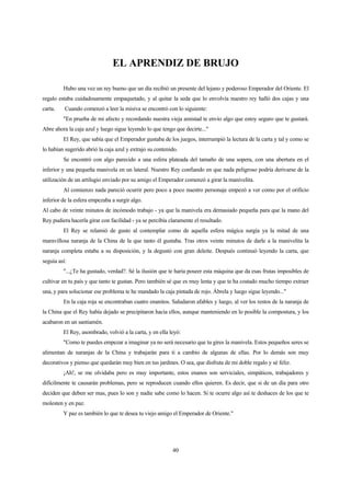 40
EL APRENDIZ DE BRUJO
Hubo una vez un rey bueno que un día recibió un presente del lejano y poderoso Emperador del Oriente. El
regalo estaba cuidadosamente empaquetado, y al quitar la seda que lo envolvía nuestro rey halló dos cajas y una
carta. Cuando comenzó a leer la misiva se encontró con lo siguiente:
"En prueba de mi afecto y recordando nuestra vieja amistad te envío algo que estoy seguro que te gustará.
Abre ahora la caja azul y luego sigue leyendo lo que tengo que decirte..."
El Rey, que sabía que el Emperador gustaba de los juegos, interrumpió la lectura de la carta y tal y como se
lo habían sugerido abrió la caja azul y extrajo su contenido.
Se encontró con algo parecido a una esfera plateada del tamaño de una sopera, con una abertura en el
inferior y una pequeña manivela en un lateral. Nuestro Rey confiando en que nada peligroso podría derivarse de la
utilización de un artilugio enviado por su amigo el Emperador comenzó a girar la manivelita.
Al comienzo nada pareció ocurrir pero poco a poco nuestro personaje empezó a ver como por el orificio
inferior de la esfera empezaba a surgir algo.
Al cabo de veinte minutos de incómodo trabajo - ya que la manivela era demasiado pequeña para que la mano del
Rey pudiera hacerla girar con facilidad - ya se percibía claramente el resultado.
El Rey se relamió de gusto al contemplar como de aquella esfera mágica surgía ya la mitad de una
maravillosa naranja de la China de la que tanto él gustaba. Tras otros veinte minutos de darle a la manivelita la
naranja completa estaba a su disposición, y la degustó con gran deleite. Después continuó leyendo la carta, que
seguía así:
"...¿Te ha gustado, verdad?. Sé la ilusión que te haría poseer esta máquina que da esas frutas imposibles de
cultivar en tu país y que tanto te gustan. Pero también sé que es muy lenta y que te ha costado mucho tiempo extraer
una, y para solucionar ese problema te he mandado la caja pintada de rojo. Ábrela y luego sigue leyendo..."
En la caja roja se encontraban cuatro enanitos. Saludaron afables y luego, al ver los restos de la naranja de
la China que el Rey había dejado se precipitaron hacia ellos, aunque manteniendo en lo posible la compostura, y los
acabaron en un santiamén.
El Rey, asombrado, volvió a la carta, y en ella leyó:
"Como te puedes empezar a imaginar ya no será necesario que tu gires la manivela. Estos pequeños seres se
alimentan de naranjas de la China y trabajarán para ti a cambio de algunas de ellas. Por lo demás son muy
decorativos y pienso que quedarán muy bien en tus jardines. O sea, que disfruta de mi doble regalo y sé feliz.
¡Ah!, se me olvidaba pero es muy importante, estos enanos son serviciales, simpáticos, trabajadores y
difícilmente te causarán problemas, pero se reproducen cuando ellos quieren. Es decir, que si de un día para otro
deciden que deben ser mas, pues lo son y nadie sabe como lo hacen. Si te ocurre algo así te deshaces de los que te
molesten y en paz.
Y paz es también lo que te desea tu viejo amigo el Emperador de Oriente."
 