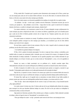 41
El Rey estaba feliz. Consideró que le gustaría comer diariamente ocho naranjas de la China y pensó que
con una naranja para cada uno de los enanos habría suficiente. Así uno de ellos daría a la manivela durante ocho
horas y se llevaría a casa cuatro de las doce naranjas que obtendría.
Llevó a los cuatro enanos a un rinconcito agradable de los jardines, les instaló allí y les explicó el plan.
- En adelante - les dijo - viviréis aquí y podréis moveros libremente. Únicamente necesito que uno de
vosotros, por ejemplo tú, - dijo señalado a uno de ellos - venga todos los días a girar la manivela de la máquina
durante ocho horas y a cambio te entregaré cuatro naranjas. ¿Queda claro?.
Los enanos asintieron y así comenzaron a pasar los días. El enano trabajador recogía cotidianamente las
cuatro naranjas que ponía a disposición de todos. Las comían con deleite y agradecidos, pero no les bastaba puesto
que a cada uno de ellos le hubiera gustado comerse dos en lugar de una. Tampoco querían mas, pero una era
claramente insuficiente.
Los cuatro enanos se reunieron en consejo. Si pudieran convencer al rey de que utilizase a otro de ellos
como trabajador podrían conseguir las ocho naranjas que deseaban, y así decidieron que otro de ellos debería
trabajar, y por sorteo le tocó a alguien.
De esta forma, cuando al cabo de unas semanas el Rey los visitó e inquirió sobre la existencia de algún
problema, uno de ellos alzó la mano y manifestó:
- A mí también me gustaría trabajar en la máquina.
El Rey volvió a palacio levemente preocupado. Su reino se regía por leyes, normas y costumbres, pero
también sabía, en cuanto era ciertamente leído e instruido, que con el asunto de los enanos y la máquina de frutas
había introducido el trabajo asalariado. Y claramente uno de aquellos pequeños seres le había informado de que
deseaba trabajar y no lo hacía. Es decir, que en su reino existía un "desempleado", y esto, a él, no le agradaba en
absoluto.
Nuestro rey nunca se había encontrado con un problema tal y decidió consultar algún libro.
Adecuadamente colocado en la sección de Brujería de su biblioteca encontró un manual reciente sobre Economía.
Al abrir el manual se le nubló la vista y casi se desvaneció pero pronto se recuperó y encontró lo que
buscaba: "el desempleo puede reducirse con la adecuada disminución de la jornada de trabajo".
Dejó de leer y se aprestó a la tarea. Anunció a los enanos que a partir de ese momento habría dos turnos de
cuatro horas cada uno por el que se recibirían dos naranjas y así aquel que deseaba trabajar podría también hacerlo.
El mismo Rey vigiló que en el segundo turno se presentase un enano distinto al que había acudido al
primero, puesto que como eran casi indistinguibles podrían hacerle trampas, y esa misma noche los visitó.
- Bien -les dijo - ahora están trabajando dos de vosotros: el que ya lo hacía antes y el que deseaba hacerlo.
¿Hay algún problema?
Los cuatro enanos lo tenían muy claro. Si ahora cada uno de los que trabajaba podía obtener dos naranjas,
para conseguir las ocho que deseaban deberían trabajar los cuatro. Por ello los dos que todavía no trabajaban le
comunicaron al Rey su deseo de hacerlo.
Algo parecía no funcionar, pensaba el Rey mientras que se dirigía a su palacio. Había reducido la jornada
de trabajo y ahora en lugar de tener un "desempleado" se encontraba con dos.
- Pues que trabajen los cuatro - se dijo - poniendo cuatro turnos de dos horas a una naranja por turno.
 