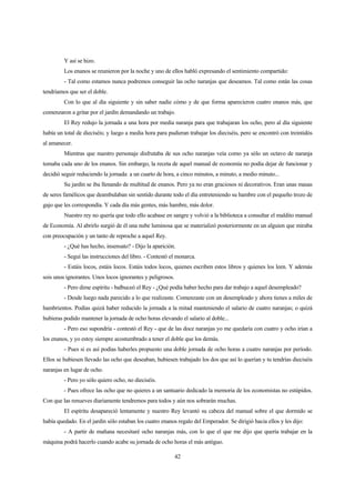 42
Y así se hizo.
Los enanos se reunieron por la noche y uno de ellos habló expresando el sentimiento compartido:
- Tal como estamos nunca podremos conseguir las ocho naranjas que deseamos. Tal como están las cosas
tendríamos que ser el doble.
Con lo que al día siguiente y sin saber nadie cómo y de que forma aparecieron cuatro enanos más, que
comenzaron a gritar por el jardín demandando un trabajo.
El Rey redujo la jornada a una hora por media naranja para que trabajaran los ocho, pero al día siguiente
había un total de dieciséis; y luego a media hora para pudieran trabajar los dieciséis, pero se encontró con treintidós
al amanecer.
Mientras que nuestro personaje disfrutaba de sus ocho naranjas veía como ya sólo un octavo de naranja
tomaba cada uno de los enanos. Sin embargo, la receta de aquel manual de economía no podía dejar de funcionar y
decidió seguir reduciendo la jornada: a un cuarto de hora, a cinco minutos, a minuto, a medio minuto...
Su jardín se iba llenando de multitud de enanos. Pero ya no eran graciosos ni decorativos. Eran unas masas
de seres famélicos que deambulaban sin sentido durante todo el día entreteniendo su hambre con el pequeño trozo de
gajo que les correspondía. Y cada día más gentes, más hambre, más dolor.
Nuestro rey no quería que todo ello acabase en sangre y volvió a la biblioteca a consultar el maldito manual
de Economía. Al abrirlo surgió de él una nube luminosa que se materializó posteriormente en un alguien que miraba
con preocupación y un tanto de reproche a aquel Rey.
- ¿Qué has hecho, insensato? - Dijo la aparición.
- Seguí las instrucciones del libro. - Contestó el monarca.
- Estáis locos, estáis locos. Estáis todos locos, quienes escriben estos libros y quienes los leen. Y además
sois unos ignorantes. Unos locos ignorantes y peligrosos.
- Pero dime espíritu - balbuceó el Rey - ¿Qué podía haber hecho para dar trabajo a aquel desempleado?
- Desde luego nada parecido a lo que realizaste. Comenzaste con un desempleado y ahora tienes a miles de
hambrientos. Podías quizá haber reducido la jornada a la mitad manteniendo el salario de cuatro naranjas; o quizá
hubieras podido mantener la jornada de ocho horas elevando el salario al doble...
- Pero eso supondría - contestó el Rey - que de las doce naranjas yo me quedaría con cuatro y ocho irían a
los enanos, y yo estoy siempre acostumbrado a tener el doble que los demás.
- Pues si es así podías haberles propuesto una doble jornada de ocho horas a cuatro naranjas por período.
Ellos se hubiesen llevado las ocho que deseaban, hubiesen trabajado los dos que así lo querían y tu tendrías dieciséis
naranjas en lugar de ocho.
- Pero yo sólo quiero ocho, no dieciséis.
- Pues ofrece las ocho que no quieres a un santuario dedicado la memoria de los economistas no estúpidos.
Con que las renueves diariamente tendremos para todos y aún nos sobrarán muchas.
El espíritu desapareció lentamente y nuestro Rey levantó su cabeza del manual sobre el que dormido se
había quedado. En el jardín sólo estaban los cuatro enanos regalo del Emperador. Se dirigió hacia ellos y les dijo:
- A partir de mañana necesitaré ocho naranjas más, con lo que el que me dijo que quería trabajar en la
máquina podrá hacerlo cuando acabe su jornada de ocho horas el más antiguo.
 
