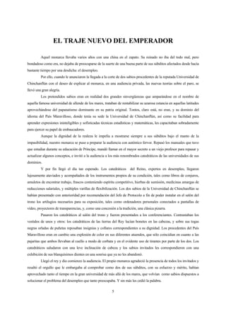 5
EL TRAJE NUEVO DEL EMPERADOR
Aquel monarca llevaba varios años con una china en el zapato. Su reinado no iba del todo mal, pero
bondadoso como era, no dejaba de preocuparse de la suerte de una buena parte de sus súbditos afectados desde hacía
bastante tiempo por una desdicha: el desempleo.
Por ello, cuando le anunciaron la llegada a la corte de dos sabios procedentes de la reputada Universidad de
Chinchanflún con el deseo de explicar al monarca, en una audiencia privada, las nuevas teorías sobre el paro, se
llevó una gran alegría.
Los pretendidos sabios eran en realidad dos grandes sinvergüenzas que amparándose en el nombre de
aquella famosa universidad de allende de los mares, trataban de rentabilizar su azarosa estancia en aquellas latitudes
aprovechándose del papanatismo dominante en su patria original. Tontos, claro está, no eran, y su dominio del
idioma del País Maravilloso, donde tenía su sede la Universidad de Chinchanflún, así como su facilidad para
aprender expresiones ininteligibles y sofisticadas técnicas estadísticas y matemáticas, les capacitaban sobradamente
para ejercer su papel de embaucadores.
Aunque la dignidad de la realeza le impelía a mostrarse siempre a sus súbditos bajo el manto de la
impasibilidad, nuestro monarca se puso a preparar la audiencia con auténtico fervor. Repasó los manuales que tuvo
que estudiar durante su educación de Príncipe, mandó llamar en el mayor secreto a un viejo profesor para repasar y
actualizar algunos conceptos, e invitó a la audiencia a los más renombrados catedráticos de las universidades de sus
dominios.
Y por fin llegó el día tan esperado. Los catedráticos del Reino, expertos en desempleo, llegaron
lujosamente ataviados y acompañados de los instrumentos propios de su condición, tales como libros de conjuros,
amuletos de encontrar trabajo, frascos conteniendo espíritu competitivo, hierbas de sumisión, medicinas amargas de
reducciones salariales, y múltiples varillas de flexibilización. Los dos sabios de la Universidad de Chinchanflún se
habían presentado con anterioridad por recomendación del Jefe de Protocolo a fin de poder instalar en el salón del
trono los artilugios necesarios para su exposición, tales como ordenadores personales conectados a pantallas de
vídeo, proyectores de transparencias, y, como una concesión a la tradición, una clásica pizarra.
Pasaron los catedráticos al salón del trono y fueron presentados a los conferenciantes. Contrastaban los
vestidos de unos y otros: los catedráticos de las tierras del Rey lucían bonetes en las cabezas, y sobre sus togas
negras orladas de puñetas reposaban insignias y collares correspondientes a su dignidad. Los procedentes del País
Maravilloso eran en cambio una explosión de color en sus diferentes atuendos, que sólo coincidían en cuanto a las
pajaritas que ambos llevaban al cuello a modo de corbata y en el evidente uso de tirantes por parte de los dos. Los
catedráticos saludaron con una leve inclinación de cabeza y los sabios invitados les correspondieron con una
exhibición de sus blanquísimos dientes en una sonrisa que ya no les abandonó.
Llegó el rey y dio comienzo la audiencia. El propio monarca agradeció la presencia de todos los invitados y
resaltó el orgullo que le embargaba al comprobar como dos de sus súbditos, con su esfuerzo y mérito, habían
aprovechado tanto el tiempo en la gran universidad de más allá de los mares, que volvían como sabios dispuestos a
solucionar el problema del desempleo que tanto preocupaba. Y sin más les cedió la palabra.
 