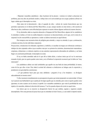 6
- Majestad, venerables catedráticos - dijo el primero de los pícaros - venimos en verdad a solucionar ese
problema, pues tras años de profundo estudio y trabajo duro en la universidad que nos acogió, podemos afirmar sin
lugar a dudas que el desempleo no existe.
-Pero antes de la demostración - dijo el segundo de ellos - solicito de vuestra benevolencia que nos
permitáis expresarnos en el idioma del País Maravilloso, ya que, aunque nacidos en estas tierras y sólo ausente de
ellas breves años, tendríamos cierta dificultad para expresar en nuestro idioma algunas sutilezas de nuestro discurso.
El rey dominaba, dada su exquisita educación, el lenguaje del País Maravilloso, algunos de los catedráticos
lo entendían a medias y el resto no estaba dispuesto a reconocer su desconocimiento, con lo que, con la venia de su
majestad, los dos mercachifles se aprestaron a vender su dudosa mercancía en aquel idioma.
Pero tampoco eran necesarias dotes de políglota para entender, o mejor no entender, lo que a continuación,
y durante una hora, los dos individuos expusieron.
Proyecciones, simulaciones de ordenador, algoritmos y símbolos, se sucedían sin tregua con referencias continuas a
trabajos de otros reputados sabios cuyos nombres oían por vez primera los asistentes, demostraciones matemáticas,
conjeturas, refutaciones y evidencia empírica en una autentica representación abrumadora de sabiduría; y así hasta
llegar a la conclusión profetizada: el desempleo no existe.
El rey no había entendido nada de lo que allí se había dicho, e incluso intuía que tal vez le estuviesen
tomando el pelo, pero no quería quedar como tonto y así, al finalizar la exposición reconoció que lo dicho era "muy
interesante".
Los catedráticos sabían con total certidumbre que aquello era una burla de tanta profundidad, al menos,
como de las que ellos vivían. Pero dada la actitud del soberano se deshicieron en halagos ante la exposición y
ponderaron con gravedad las conclusiones.
- ¿Y qué podemos hacer para que estas sabidurías - preguntó el rey a los timadores - se divulguen
adecuadamente en nuestro reino?
Y ellos mostraron inmediatamente un presupuesto de gastos que tenían preparado con anterioridad. Al buen
rey le pareció una barbaridad lo que se pedía por divulgar aquello que no entendía, pero como ni quería quedar como
ignorante, ni como cicatero con la ciencia, lo aprobó. Los venerables catedráticos, que veían la posibilidad de sacar
tajada en la maniobra, alabaron la decisión del monarca. Y así los parados dejaron de existir en aquel reino.
Los únicos que no se creyeron su desaparición fueron los que estaban, seguían y siguieron estando
desempleados. Pero eran personas de pocas luces que no entendían la Gran Ciencia, y a casi nadie le importó mucho.
 