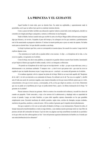 7
LA PRINCESA Y EL GUISANTE
Aquel hombre lo tenía todo, pero no dormía bien. Su salud era espléndida, y aparentemente nada le
perturbaba, con lo que no sabía el por qué de su malestar mientras dormía.
Como a pesar de haber recibido una educación superior todavía conservaba cierta inteligencia, decidió no
consultar con ningún psicólogo o psiquiatra y sentarse a reflexionar en una banqueta.
Nada le faltaba. Incluso cuando tenía que escribir la carta a los Reyes Magos debía esforzarse para imaginar
algo que deseara y no tuviera. Aceptaba el paso del tiempo y los achaques con los que cautelosa y paulatinamente
este le iba anunciando su progresivo deterioro. E incluso la muerte perdía poco a poco su matiz de espanto. No había
razón para no dormir bien. Así que decidió consultar a una bruja.
La bruja lo primero que hizo, como se corresponde en nuestra época, fue sacarle los cuartos. Luego trató de
explicar algunas cosas.
- Tus molestias en el sueño sólo se pueden deber a tres razones - le dijo -, o al desplome de la vida, o a las
uvas no cogidas, o al guisante en el colchón.
Como la bruja, tras decir estas palabras, se empecinó en guardar silencio nuestro buen hombre, lamentando
así por bajinis el dinero que aquello le había costado, volvió a su banqueta a reflexionar.
- No puede ser el desplome de la vida lo que no me deja dormir - se dijo -, ya que se que todo nace, crece, y
deleitosamente o no, terminase acabando. Y tampoco creo - y esto lo tuvo que pensar más - que sean las uvas no
cogidas lo que me impide descansar en paz. Luego tiene que ser - concluyó - ese asunto del guisante en el colchón.
A la mañana siguiente volvió a repasar las pistas de la bruja. Metió en un saco todo aquello del "desplome
de la vida" y lo tiró con decisión a un contenedor de basura. Se enfrentó con lo de "las uvas no cogidas" y desfiló
ante él toda una suerte de ocasiones negadas, unas mujeres deseadas con las que nunca disfrutó, países que no visitó,
conocimientos a los que no tuvo acceso, y encrucijadas, al fin, en las que eligió un camino y no el otro. Determinó
que ese no podía ser el problema por el que no podía dormir bien y pasó a la última insinuación de la bruja: "el
guisante en el colchón".
Púsose entonces a buscar ese guisante. Abrió su mente a los recuerdos de la infancia y recordó los olores de
cuando era pequeño. Visitó renovado y viejo a los terrores de la adolescencia y desplegó toda su capacidad de
evocar el pasado. Luego, un tanto frenético, se puso abrir aquellos cajones clausurados en los que guardaba
simplemente cosas. Encontró mechones de cabello, postales, reglas rotas, corchos de champán, navajas oxidadas,
mecheros de gasolina, amuletos y cartas de amor. Allí no estaba el guisante que le impedía dormir plácidamente.
Así que se aprestó a vivir con su mal sueño olvidando a la bruja y a sus insinuaciones. Pasaron los años, el
tiempo transcurría transformándonos a todos en algo distinto, y una mañana nuestro personaje tomó un viejo libro de
poemas salvado del contenedor de basura. Cayó de entre sus páginas una hoja amarillenta recortada de un periódico
en la que sobre una foto sobrecogedora se leía: "cien mil personas agonizan diariamente de hambre en el mundo por
una mala distribución de los alimentos"
 