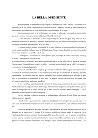 9
LA BELLA DURMIENTE
Aunque aquel rey no era supersticioso, por seguir la costumbre de la familia consultó a los videntes en el
nacimiento de su hija. Estos le auguraron que la princesa llegaría a gobernar, cosa que le pareció excelente al
soberano, pero que podía existir un grave problema: que entonteciera antes de ser reina.
Nuestro monarca no creía en las profecías, pero para curarse en salud, y por lo que pudiera ocurrir, decidió
que desde ese mismo momento evitaría a su hija la posibilidad de entontecer.
La cosa, claro está, no era sencilla. Existían riesgos biológicos y de otro tipo, pero el rey sabía cual era la
gran fuente de idiotez en su dominios, y determinó alejar de ella a su hija. Así ordenó que bajo ninguna circunstancia
y en ningún momento la princesa pudiera ver la televisión.
La princesa creció, y fuera por la precaución de su padre, o bien por la propia naturaleza, el caso es que su
criterio parecía alejado de cualquier suerte de debilidad mental. Tan era así, que llegado el momento el rey decidió
abdicar y elevar al trono a su querida y sensata hija.
La noche previa a la coronación, la todavía princesa quiso, en un rapto de cariño, ver a su vieja nodriza, y
en secreto y por sorpresa la visitó en su casa.
Y allí, en un rincón, la futura reina se encontró con un artilugio que en su vida había visto: un aparato de televisión.
Estremecida por el descubrimiento, olvidó a su nodriza y puso toda su atención en lo que un imbécil proclamaba en
esos momentos en la pequeña pantalla.
No todo era inmundicia en los programas que transmitía la televisión del reino, pero nuestra princesa tuvo
la desgracia de encontrarse con lo peor. En esos momentos un cretino que se autocalificaba de "liberal" y que citaba
continuamente a un tal Adam Smith, por supuesto sin haberlo leído, defendía la idea de que lo mejor que se podía
hacer en todo momento era simplemente no hacer nada. Y la princesa, a muy pocas horas de ser proclamada reina,
tal y como se anunció en su nacimiento, se embobó.
Al rey, a la mañana siguiente, y ya en la ceremonia de abdicación y coronación, no le gustó lo más mínimo
el brillo de los ojos de su hija así como el detalle de que prácticamente no parpadease, pero prefirió suponer que esos
signos se correspondían con la intensa emoción que en estos históricos momentos debería embargarla. Y con la
solemnidad necesaria le pasó los símbolos del poder.
Una vez coronada, y mientras la tontuna se enseñoreaba de todo su ser, la reina dirigió sus primeras
palabras como tal a su pueblo.
- Amado pueblo - dijo con emoción - mi gobierno estará basado en el sabio principio de que lo mejor es no
hacer nada, por ello tomaré el nombre de Nada I, mi lema será el de "laisez-faire", y por coherencia no diré nada
mas.
Y como los deseos de los soberanos son órdenes, los mandatarios del país se aprestaron a cumplir con las
directrices de su nueva reina. El mensaje de la corona se recibió con distintos grados de resistencia. En las
Facultades de Economía esa resistencia fue apenas percibible pues algo parecido a eso ya se estaba enseñando por
las más doctas y venerables acémilas de la institución, pero en otros ámbitos académicos y de la enseñanza en
general se tuvieron que forzar realmente las cosas. Pero poco a poco se fueron imponiendo las nuevas ideas. Así la
 