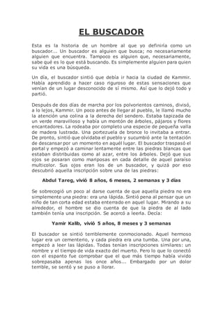 EL BUSCADOR
Esta es la historia de un hombre al que yo definiría como un
buscador... Un buscador es alguien que busca; no necesariamente
alguien que encuentra. Tampoco es alguien que, necesariamente,
sabe qué es lo que está buscando. Es simplemente alguien para quien
su vida es una búsqueda.
Un día, el buscador sintió que debía ir hacia la ciudad de Kammir.
Había aprendido a hacer caso riguroso de estas sensaciones que
venían de un lugar desconocido de sí mismo. Así que lo dejó todo y
partió.
Después de dos días de marcha por los polvorientos caminos, divisó,
a lo lejos, Kammir. Un poco antes de llegar al pueblo, le llamó mucho
la atención una colina a la derecha del sendero. Estaba tapizada de
un verde maravilloso y había un montón de árboles, pájaros y flores
encantadores. La rodeaba por completo una especie de pequeña valla
de madera lustrada. Una portezuela de bronce lo invitaba a entrar.
De pronto, sintió que olvidaba el pueblo y sucumbió ante la tentación
de descansar por un momento en aquél lugar. El buscador traspasó el
portal y empezó a caminar lentamente entre las piedras blancas que
estaban distribuidas como al azar, entre los árboles. Dejó que sus
ojos se posaran como mariposas en cada detalle de aquel paraíso
multicolor. Sus ojos eran los de un buscador, y quizá por eso
descubrió aquella inscripción sobre una de las piedras:
Abdul Tareg, vivió 8 años, 6 meses, 2 semanas y 3 días
Se sobrecogió un poco al darse cuenta de que aquella piedra no era
simplemente una piedra: era una lápida. Sintió pena al pensar que un
niño de tan corta edad estaba enterrado en aquel lugar. Mirando a su
alrededor, el hombre se dio cuenta de que la piedra de al lado
también tenía una inscripción. Se acercó a leerla. Decía:
Yamir Kalib, vivió 5 años, 8 meses y 3 semanas
El buscador se sintió terriblemente conmocionado. Aquel hermoso
lugar era un cementerio, y cada piedra era una tumba. Una por una,
empezó a leer las lápidas. Todas tenían inscripciones similares: un
nombre y el tiempo de vida exacto del muerto. Pero lo que lo conectó
con el espanto fue comprobar que el que más tiempo había vivido
sobrepasaba apenas los once años... Embargado por un dolor
terrible, se sentó y se puso a llorar.
 