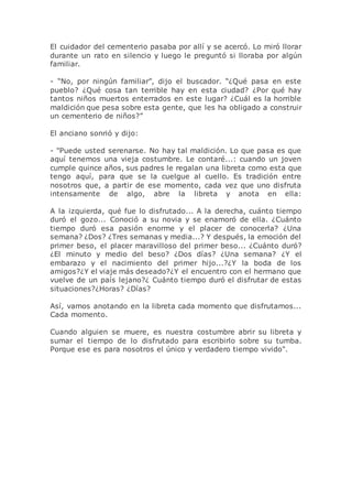 El cuidador del cementerio pasaba por allí y se acercó. Lo miró llorar
durante un rato en silencio y luego le preguntó si lloraba por algún
familiar.
- “No, por ningún familiar”, dijo el buscador. “¿Qué pasa en este
pueblo? ¿Qué cosa tan terrible hay en esta ciudad? ¿Por qué hay
tantos niños muertos enterrados en este lugar? ¿Cuál es la horrible
maldición que pesa sobre esta gente, que les ha obligado a construir
un cementerio de niños?”
El anciano sonrió y dijo:
- "Puede usted serenarse. No hay tal maldición. Lo que pasa es que
aquí tenemos una vieja costumbre. Le contaré...: cuando un joven
cumple quince años, sus padres le regalan una libreta como esta que
tengo aquí, para que se la cuelgue al cuello. Es tradición entre
nosotros que, a partir de ese momento, cada vez que uno disfruta
intensamente de algo, abre la libreta y anota en ella:
A la izquierda, qué fue lo disfrutado... A la derecha, cuánto tiempo
duró el gozo... Conoció a su novia y se enamoró de ella. ¿Cuánto
tiempo duró esa pasión enorme y el placer de conocerla? ¿Una
semana? ¿Dos? ¿Tres semanas y media...? Y después, la emoción del
primer beso, el placer maravilloso del primer beso... ¿Cuánto duró?
¿El minuto y medio del beso? ¿Dos días? ¿Una semana? ¿Y el
embarazo y el nacimiento del primer hijo...?¿Y la boda de los
amigos?¿Y el viaje más deseado?¿Y el encuentro con el hermano que
vuelve de un país lejano?¿ Cuánto tiempo duró el disfrutar de estas
situaciones?¿Horas? ¿Días?
Así, vamos anotando en la libreta cada momento que disfrutamos...
Cada momento.
Cuando alguien se muere, es nuestra costumbre abrir su libreta y
sumar el tiempo de lo disfrutado para escribirlo sobre su tumba.
Porque ese es para nosotros el único y verdadero tiempo vivido".
 