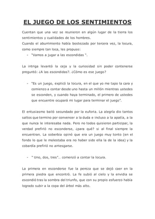 EL JUEGO DE LOS SENTIMIENTOS
Cuentan que una vez se reunieron en algún lugar de la tierra los
sentimientos y cualidades de los hombres.
Cuando el aburrimiento había bostezado por tercera vez, la locura,
como siempre tan loca, les propuso:
- “Vamos a jugar a las escondidas “.
La intriga levantó la ceja y la curiosidad sin poder contenerse
preguntó: ¿A las escondidas?. ¿Cómo es ese juego?
- “Es un juego, explicó la locura, en el que yo me tapo la cara y
comienzo a contar desde uno hasta un millón mientras ustedes
se esconden, y cuando haya terminado, el primero de ustedes
que encuentre ocupará mi lugar para terminar el juego”.
El entusiasmo bailó secundado por la euforia. La alegría dio tantos
saltos que termino por convencer a la duda e incluso a la apatía, a la
que nunca le interesaba nada. Pero no todos quisieron participar, la
verdad prefirió no esconderse, ¿para qué? si al final siempre la
encuentran. La soberbia opinó que era un juego muy tonto (en el
fondo lo que le molestaba era no haber sido ella la de la idea) y la
cobardía prefirió no arriesgarse.
- ” Uno, dos, tres”… comenzó a contar la locura.
La primera en esconderse fue la pereza que se dejó caer en la
primera piedra que encontró. La fe subió al cielo y la envidia se
escondió tras la sombra del triunfo, que con su propio esfuerzo había
logrado subir a la copa del árbol más alto.
 