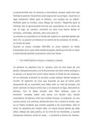 La generosidad casi no alcanza a esconderse, porque cada sitio que
hallaba le parecía maravilloso para alguno de sus amigos. ¿Qué tal un
lago cristalino? Ideal para la belleza. ¿La rendija de un árbol?.
Perfecto para la timidez ¿Una ráfaga de viento?. Magnífico para la
libertad. Así la generosidad terminó por esconderse en un rayito de
sol. El ego, en cambio, encontró un sitio muy bueno desde el
principio, ventilado, cómodo, pero solo para él.
La mentira se escondió en el fondo del océano en realidad detrás del
arco iris. La pasión y el deseo en el centro de los volcanes. El olvido….
se olvidó de todo.
Cuando la locura contaba 999.999, el amor todavía no había
encontrado sitio, pues todo estaba ocupado, hasta que divisó un rosal
y estremecido decidió esconderse entre las flores.
- ” Un millón”gritó la locura y empezó a buscar.
La primera en aparecer fue la pereza, solo ha tres paso de una
piedra. Después escucho a la fe discutiendo con Dios sobre zoología y
la pasión y el deseo los sintió vibrar desde el fondo de los volcanes.
En un descuido encontró la envidia y pudo deducir donde estaba el
triunfo. Al egoísmo no tuvo que buscarlo ya que él solito salió
disparando de su escondite que había sido un nido de avispas. De
tanto caminar la locura sintió sed, y al alcanzar el lago, descubrió la
belleza. Con la duda resultó más fácil todavía, pues la
encontró sentada sobre una cerca, sin decidir aún, donde
esconderse. Al talento, entre las hierbas frescas, la angustia, en una
oscura cueva, a la mentira, detrás del arco iris, y hasta el olvido, que
ya se había olvidado que estaba jugando a las escondidas. Solo el
amor no aparecía por ningún lado. La locura buscó detrás de cada
árbol, debajo de cada piedra, en la cima de las montañas, y cuando
estaba por rendirse, divisó el rosal…. y comenzó a mover las reamas.
 