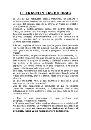 EL FRASCO Y LAS PIEDRAS
En uno de sus habituales paseos matutinos, un anciano y
experimentado maestro se detuvo junto con sus alumnos en
un claro del bosque, saco de su alforja un frasco de cristal y
una docena de piedras.
Despacio y cuidadosamente colocó las piedras dentro del
frasco, de una en una, hasta que no cupo ninguna más.
Entonces preguntó a los alumnos: ¿Está lleno el frasco?
El grupo contestó afirmativamente. Con una sonrisa en la
cara, el maestro sacó un saquito de gravilla y comenzó a
verterla sobre las piedras.
A la vez, agitaba el frasco para que la grava fuese ocupando
los huecos libres ente las piedras. Cuando ya no pudo poner
más grava en el frasco, volvió a preguntar: ¿Está lleno el
frasco?
En esta ocasión, los pupilos respondieron: Probablemente, no.
El maestro respondió con una sonrisa de complicidad. Sacó en
esta ocasión un saquito de arena, y comenzó a echarla sobre
las piedras y la grava, rellenando fácilmente todos los
espacios. De nuevo realizó la misma pregunta, a la que el
grupo contestó con toda seguridad: No.
Entonces, nuevamente introdujo su mano en la alforja y esta
vez extrajo una botella con agua, vertiendo el líquido sobre el
frasco con piedras, grava y arena, hasta que el agua alcanzó
el borde.
En ese momento miró a sus alumnos y dijo: Bien, ¿qué
sacamos en claro de todo esto?
Uno de ellos respondió: La conclusión es que no importa
como de ocupados estemos, si trabajamos duro y nos
esforzamos siempre podremos hacer un poco más de lo que
hacemos ahora.
- Esa es una conclusión no solo errónea sino
peligrosa. Respondió el maestro.
- ¿A dónde nos lleva? ¿Nos conduce claramente a la felicidad?
No queridos alumnos. La verdadera enseñanza que podemos
extraer es que si no metemos las piedras en el frasco al
principio, luego ya no habrá manera de hacerlo.
 
