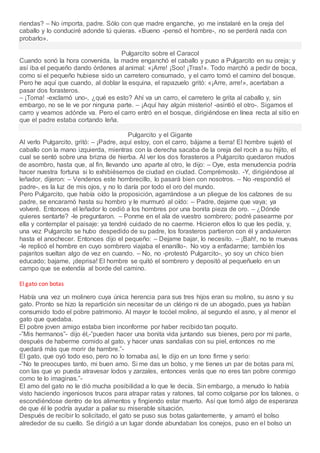 riendas? – No importa, padre. Sólo con que madre enganche, yo me instalaré en la oreja del
caballo y lo conduciré adonde tú quieras. «Bueno -pensó el hombre-, no se perderá nada con
probarlo».
Pulgarcito sobre el Caracol
Cuando sonó la hora convenida, la madre enganchó el caballo y puso a Pulgarcito en su oreja; y
así iba el pequeño dando órdenes al animal: «¡Arre! ¡Soo! ¡Tras!». Todo marchó a pedir de boca,
como si el pequeño hubiese sido un carretero consumado, y el carro tomó el camino del bosque.
Pero he aquí que cuando, al doblar la esquina, el rapazuelo gritó: «¡Arre, arre!», acertaban a
pasar dos forasteros.
– ¡Toma! -exclamó uno-, ¿qué es esto? Ahí va un carro, el carretero le grita al caballo y, sin
embargo, no se le ve por ninguna parte. – ¡Aquí hay algún misterio! -asintió el otro-. Sigamos el
carro y veamos adónde va. Pero el carro entró en el bosque, dirigiéndose en línea recta al sitio en
que el padre estaba cortando leña.
Pulgarcito y el Gigante
Al verlo Pulgarcito, gritó: – ¡Padre, aquí estoy, con el carro, bájame a tierra! El hombre sujetó el
caballo con la mano izquierda, mientras con la derecha sacaba de la oreja del rocín a su hijito, el
cual se sentó sobre una brizna de hierba. Al ver los dos forasteros a Pulgarcito quedaron mudos
de asombro, hasta que, al fin, llevando uno aparte al otro, le dijo: – Oye, esta menudencia podría
hacer nuestra fortuna si lo exhibiésemos de ciudad en ciudad. Comprémoslo. -Y, dirigiéndose al
leñador, dijeron: – Vendenos este hombrecillo, lo pasará bien con nosotros. – No -respondió el
padre-, es la luz de mis ojos, y no lo daría por todo el oro del mundo.
Pero Pulgarcito, que había oído la proposición, agarrándose a un pliegue de los calzones de su
padre, se encaramó hasta su hombro y le murmuró al oído: – Padre, dejame que vaya; ya
volveré. Entonces el leñador lo cedió a los hombres por una bonita pieza de oro. – ¿Dónde
quieres sentarte? -le preguntaron. – Ponme en el ala de vuestro sombrero; podré pasearme por
ella y contemplar el paisaje: ya tendré cuidado de no caerme. Hicieron ellos lo que les pedía, y,
una vez Pulgarcito se hubo despedido de su padre, los forasteros partieron con él y anduvieron
hasta el anochecer. Entonces dijo el pequeño: – Dejame bajar, lo necesito. – ¡Bah!, no te muevas
-le replicó el hombre en cuyo sombrero viajaba el enanillo-. No voy a enfadarme; también los
pajaritos sueltan algo de vez en cuando. – No, no -protestó Pulgarcito-, yo soy un chico bien
educado; bajame, ¡deprisa! El hombre se quitó el sombrero y depositó al pequeñuelo en un
campo que se extendía al borde del camino.
El gato con botas
Había una vez un molinero cuya única herencia para sus tres hijos eran su molino, su asno y su
gato. Pronto se hizo la repartición sin necesitar de un clérigo ni de un abogado, pues ya habían
consumido todo el pobre patrimonio. Al mayor le tocóel molino, al segundo el asno, y al menor el
gato que quedaba.
El pobre joven amigo estaba bien inconforme por haber recibido tan poquito.
-”Mis hermanos”- dijo él,-”pueden hacer una bonita vida juntando sus bienes, pero por mi parte,
después de haberme comido al gato, y hacer unas sandalias con su piel, entonces no me
quedará más que morir de hambre.”-
El gato, que oyó todo eso, pero no lo tomaba así, le dijo en un tono firme y serio:
-”No te preocupes tanto, mi buen amo. Si me das un bolso, y me tienes un par de botas para mí,
con las que yo pueda atravesar lodos y zarzales, entonces verás que no eres tan pobre conmigo
como te lo imaginas.”-
El amo del gato no le dió mucha posibilidad a lo que le decía. Sin embargo, a menudo lo había
visto haciendo ingeniosos trucos para atrapar ratas y ratones, tal como colgarse por los talones, o
escondiéndose dentro de los alimentos y fingiendo estar muerto. Así que tomó algo de esperanza
de que él le podría ayudar a paliar su miserable situación.
Después de recibir lo solicitado, el gato se puso sus botas galantemente, y amarró el bolso
alrededor de su cuello. Se dirigió a un lugar donde abundaban los conejos, puso en el bolso un
 