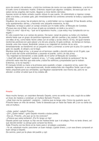 poco de cereal y de verduras, y tomó los cordones de cierre con sus patas delanteras, y se tiró en
el suelo como si estuviera muerto. Entonces esperó que algunos conejitos, de esos que aún no
saben de los engaños del mundo, llegaran a mirar dentro del bolso.
Apenas recién se había echado cuando obtuvo lo que quería. Un atolondrado e ingenuo conejo
saltó a la bolsa, y el astuto gato, jaló inmediatamente los cordones cerrando la bolsa y capturando
al conejo.
Orgulloso de su presa, fue al palacio del rey, y pidió hablar con su majestad. Él fue llevado arriba,
a los apartamentos del rey, y haciendo una pequeña reverencia, le dijo:
-”Majestad, le traigo a usted un conejo enviado por mi noble señor, el Marqués de Carabás.
(Porque ese era el título con el que el gato se complacía en darle a su amo).”-
-”Dile a tu amo”- dijo el rey, -”que se lo agradezco mucho, y que estoy muy complacido con su
regalo.”-
En otra ocasión fue a un campo de granos. De nuevo cargó de granos su bolso y lo mantuvo
abierto hasta que un grupo de perdices ingresaron, jaló las cuerdas y las capturó. Se presentó
con ellas al rey, como había hecho antes con el conejo y se las ofreció. El rey, de igual manera
recibió las perdices con gran placer y le dió una propina. El gato continuó, de tiempo en tiempo,
durante unos tres meses, llevándole presas a su majestad en nombre de su amo.
Inmediatamente se transformó en un pequeño ratón y comenzó a correr por el piso. En cuanto el
gato vio aquello, lo atrapó y se lo tragó.
Mientras tanto llegó el rey, y al pasar vio el hermoso castillo y decidió entrar en él. El gato, que
oyó el ruido del coche acercándose y pasando el puente, corrió y le dijo al rey:
-”Su majestad es bienvenido a este castillo de mi señor el Marqués de Carabás.”-
-”¿Qué?¡Mi señor Marqués!” exclamó el rey, -”¿Y este castillo también te pertenece? No he
conocido nada más fino que esta corte y todos los edificios y propiedades que lo rodean.
Entremos, si no te importa.”-
El marqués brindó su mano a la princesa para ayudarle a bajar, y siguieron al rey, quien iba
adelante. Ingresaron a una espaciosa sala, donde estaba lista una magnífica fiesta, que el ogro
había preparado para sus amistades, que llegaban exactamente ese mismo día, pero no se
atrevían a entrar al saber que el rey estaba allí.
Pinocho
Hace mucho tiempo, un carpintero llamado Gepeto, como se sentía muy solo, cogió de su taller
un trozo de madera y construyó un muñeco llamado Pinocho.
–¡Qué bien me ha quedado! –exclamó–. Lástima que no tenga vida. Cómo me gustaría que mi
Pinocho fuese un niño de verdad. Tanto lo deseaba que un hada fue hasta allí y con su varita dio
vida al muñeco.
–¡Hola, padre! –saludó Pinocho.
–¡Eh! ¿Quién habla? –gritó Gepeto mirando a todas partes.
–Soy yo, Pinocho. ¿Es que ya no me conoces?
–¡Parece que estoy soñando! ¡Por fin tengo un hijo!
Gepeto pensó que aunque su hijo era de madera tenía que ir al colegio. Pero no tenía dinero, así
que decidió vender su abrigo para comprar los libros.
Salía Pinocho con los libros en la mano para ir al colegio y pensaba:
–Ya sé, estudiaré mucho para tener un buen trabajo y ganar dinero, y con ese dinero compraré un
buen abrigo a Gepeto.
De camino, pasó por la plaza del pueblo y oyó:
 