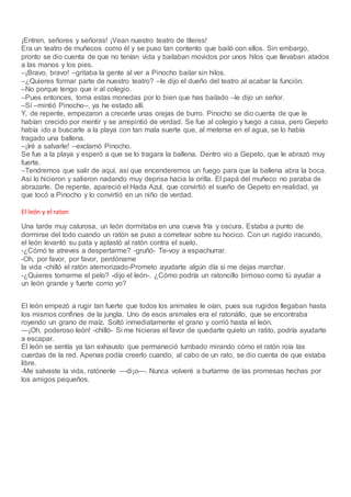 ¡Entren, señores y señoras! ¡Vean nuestro teatro de títeres!
Era un teatro de muñecos como él y se puso tan contento que bailó con ellos. Sin embargo,
pronto se dio cuenta de que no tenían vida y bailaban movidos por unos hilos que llevaban atados
a las manos y los pies.
–¡Bravo, bravo! –gritaba la gente al ver a Pinocho bailar sin hilos.
–¿Quieres formar parte de nuestro teatro? –le dijo el dueño del teatro al acabar la función.
–No porque tengo que ir al colegio.
–Pues entonces, toma estas monedas por lo bien que has bailado –le dijo un señor.
–Sí –mintió Pinocho–, ya he estado allí.
Y, de repente, empezaron a crecerle unas orejas de burro. Pinocho se dio cuenta de que le
habían crecido por mentir y se arrepintió de verdad. Se fue al colegio y luego a casa, pero Gepeto
había ido a buscarle a la playa con tan mala suerte que, al meterse en el agua, se lo había
tragado una ballena.
–¡Iré a salvarle! –exclamó Pinocho.
Se fue a la playa y esperó a que se lo tragara la ballena. Dentro vio a Gepeto, que le abrazó muy
fuerte.
–Tendremos que salir de aquí, así que encenderemos un fuego para que la ballena abra la boca.
Así lo hicieron y salieron nadando muy deprisa hacia la orilla. El papá del muñeco no paraba de
abrazarle. De repente, apareció el Hada Azul, que convirtió el sueño de Gepeto en realidad, ya
que tocó a Pinocho y lo convirtió en un niño de verdad.
El león y el raton
Una tarde muy calurosa, un león dormitaba en una cueva fría y oscura. Estaba a punto de
dormirse del todo cuando un ratón se puso a corretear sobre su hocico. Con un rugido iracundo,
el león levantó su pata y aplastó al ratón contra el suelo.
-¿Cómó te atreves a despertarme? -gruñó- Te-voy a espachurrar.
-Oh, por favor, por favor, perdóname
la vida -chilló el ratón atemorizado-Prometo ayudarte algún día si me dejas marchar.
-¿Quieres tomarme el pelo? -dijo el león-. ¿Cómo podría un ratoncillo birrioso como tú ayudar a
un león grande y fuerte como yo?
El león empezó a rugir tan fuerte que todos los animales le oían, pues sus rugidos llegaban hasta
los mismos confines de la jungla. Uno de esos animales era el ratonállo, que se encontraba
royendo un grano de maíz. Soltó inmediatamente el grano y corrió hasta el león.
—¡Oh, poderoso león! -chilló- Si me hicieras el favor de quedarte quieto un ratito, podría ayudarte
a escapar.
El león se sentía ya tan exhausto que permaneció tumbado mirando cómo el ratón roía las
cuerdas de la red. Apenas podía creerlo cuando, al cabo de un rato, se dio cuenta de que estaba
libre.
-Me salvaste la vida, ratónenle —di¡o—. Nunca volveré a burlarme de las promesas hechas por
los amigos pequeños.
 