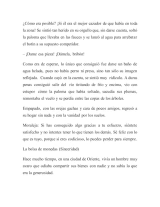 ¿Cómo era posible? ¡Si él era el mejor cazador de que había en toda
la zona! Se sintió tan herido en su orgullo que, sin darse cuenta, soltó
la paloma que llevaba en las fauces y se lanzó al agua para arrebatar
el botín a su supuesto competidor.
– ¡Dame esa pieza! ¡Dámela, bribón!
Como era de esperar, lo único que consiguió fue darse un baño de
agua helada, pues no había perro ni presa, sino tan sólo su imagen
reflejada. Cuando cayó en la cuenta, se sintió muy ridículo. A duras
penas consiguió salir del río tiritando de frío y encima, vio con
estupor cómo la paloma que había soltado, sacudía sus plumas,
remontaba el vuelo y se perdía entre las copas de los árboles.
Empapado, con las orejas gachas y cara de pocos amigos, regresó a
su hogar sin nada y con la vanidad por los suelos.
Moraleja: Si has conseguido algo gracias a tu esfuerzo, siéntete
satisfecho y no intentes tener lo que tienen los demás. Sé feliz con lo
que es tuyo, porque si eres codicioso, lo puedes perder para siempre.
La bolsa de monedas (Sinceridad)
Hace mucho tiempo, en una ciudad de Oriente, vivía un hombre muy
avaro que odiaba compartir sus bienes con nadie y no sabía lo que
era la generosidad.
 