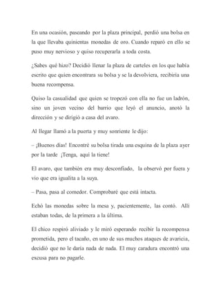 En una ocasión, paseando por la plaza principal, perdió una bolsa en
la que llevaba quinientas monedas de oro. Cuando reparó en ello se
puso muy nervioso y quiso recuperarla a toda costa.
¿Sabes qué hizo? Decidió llenar la plaza de carteles en los que había
escrito que quien encontrara su bolsa y se la devolviera, recibiría una
buena recompensa.
Quiso la casualidad que quien se tropezó con ella no fue un ladrón,
sino un joven vecino del barrio que leyó el anuncio, anotó la
dirección y se dirigió a casa del avaro.
Al llegar llamó a la puerta y muy sonriente le dijo:
– ¡Buenos días! Encontré su bolsa tirada una esquina de la plaza ayer
por la tarde ¡Tenga, aquí la tiene!
El avaro, que también era muy desconfiado, la observó por fuera y
vio que era igualita a la suya.
– Pasa, pasa al comedor. Comprobaré que está intacta.
Echó las monedas sobre la mesa y, pacientemente, las contó. Allí
estaban todas, de la primera a la última.
El chico respiró aliviado y le miró esperando recibir la recompensa
prometida, pero el tacaño, en uno de sus muchos ataques de avaricia,
decidió que no le daría nada de nada. El muy caradura encontró una
excusa para no pagarle.
 