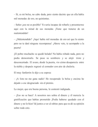 – Sí, es mi bolsa, no cabe duda, pero siento decirte que en ella había
mil monedas de oro, no quinientas.
– Señor ¡eso no es posible! Yo sería incapaz de robarle y presentarme
aquí con la mitad de sus monedas ¡Tiene que tratarse de un
malentendido!
– ¿Malentendido? ¡Aquí había mil monedas de oro así que lo siento
pero no te daré ninguna recompensa! ¡Ahora vete, te acompaño a la
puerta!
¡El pobre muchacho se quedó helado! No había robado nada, pero no
podía demostrarlo. Se puso su sombrero y se alejó triste y
desconcertado. El avaro, desde la puerta, vio cómo desaparecía entre
la niebla y después regresó al comedor con aire de chulería.
El muy fanfarrón le dijo a su esposa:
– ¡A listo no me gana nadie! He recuperado la bolsa y encima he
dejado a ese desgraciado sin el premio.
La mujer, que era buena persona, le contestó indignada.
– ¡Eso no se hace! A nosotros nos sobra el dinero y él merecía la
gratificación que habías prometido ¡Podía haberse quedado con el
dinero y no lo hizo! Id juntos a ver al rabino para que os dé su opinión
sobre todo esto.
 