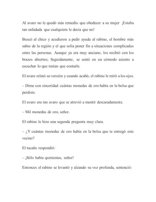 Al avaro no le quedó más remedio que obedecer a su mujer ¡Estaba
tan enfadada que cualquiera le decía que no!
Buscó al chico y acudieron a pedir ayuda al rabino, el hombre más
sabio de la región y el que solía poner fin a situaciones complicadas
entre las personas. Aunque ya era muy anciano, los recibió con los
brazos abiertos; Seguidamente, se sentó en un cómodo asiento a
escuchar lo que tenían que contarle.
El avaro relató su versión y cuando acabó, el rabino le miró a los ojos.
– Dime con sinceridad cuántas monedas de oro había en la bolsa que
perdiste.
El avaro era tan avaro que se atrevió a mentir descaradamente.
– Mil monedas de oro, señor.
El rabino le hizo una segunda pregunta muy clara.
– ¿Y cuántas monedas de oro había en la bolsa que te entregó este
vecino?
El tacaño respondió:
– ¡Sólo había quinientas, señor!
Entonces el rabino se levantó y alzando su voz profunda, sentenció:
 