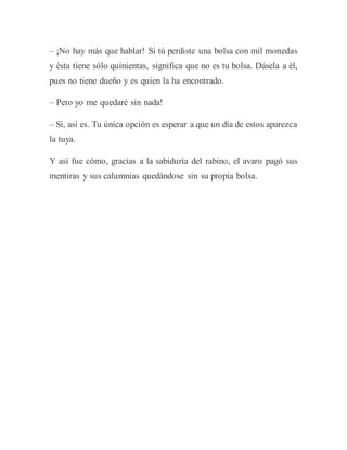 – ¡No hay más que hablar! Si tú perdiste una bolsa con mil monedas
y ésta tiene sólo quinientas, significa que no es tu bolsa. Dásela a él,
pues no tiene dueño y es quien la ha encontrado.
– Pero yo me quedaré sin nada!
– Sí, así es. Tu única opción es esperar a que un día de estos aparezca
la tuya.
Y así fue cómo, gracias a la sabiduría del rabino, el avaro pagó sus
mentiras y sus calumnias quedándose sin su propia bolsa.
 