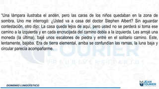 “Una lámpara ilustraba el andén, pero las caras de los niños quedaban en la zona de
sombra. Uno me interrogó: ¿Usted va a casa del doctor Stephen Albert? Sin aguardar
contestación, otro dijo: La casa queda lejos de aquí, pero usted no se perderá si toma ese
camino a la izquierda y en cada encrucijada del camino dobla a la izquierda. Les arrojé una
moneda (la última), bajé unos escalones de piedra y entré en el solitario camino. Este,
lentamente, bajaba. Era de tierra elemental, arriba se confundían las ramas, la luna baja y
circular parecía acompañarme.
 