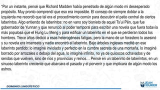 “Por un instante, pensé que Richard Madden había penetrado de algún modo mi desesperado
propósito. Muy pronto comprendí que eso era imposible. El consejo de siempre doblar a la
izquierda me recordó que tal era el procedimiento común para descubrir el patio central de ciertos
laberintos. Algo entiendo de laberintos: no en vano soy bisnieto de aquel Ts’ui Pên, que fue
gobernador de Yunnan y que renunció al poder temporal para escribir una novela que fuera todavía
más populosa que el Hung Lu Meng y para edificar un laberinto en el que se perdieran todos los
hombres. Trece años dedicó a esas heterogéneas fatigas, pero la mano de un forastero lo asesinó
y su novela era insensata y nadie encontró el laberinto. Bajo árboles ingleses medité en ese
laberinto perdido: lo imaginé inviolado y perfecto en la cumbre secreta de una montaña, lo imaginé
borrado por arrozales o debajo del agua, lo imaginé infinito, no ya de quioscos ochavados y de
sendas que vuelven, sino de ríos y provincias y reinos… Pensé en un laberinto de laberintos, en un
sinuoso laberinto creciente que abarcara el pasado y el porvenir y que implicara de algún modo los
astros.
 