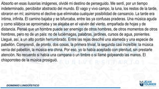 Absorto en esas ilusorias imágenes, olvidé mi destino de perseguido. Me sentí, por un tiempo
indeterminado, percibidor abstracto del mundo. El vago y vivo campo, la luna, los restos de la tarde,
obraron en mí; asimismo el declive que eliminaba cualquier posibilidad de cansancio. La tarde era
íntima, infinita. El camino bajaba y se bifurcaba, entre las ya confusas praderas. Una música aguda
y como silábica se aproximaba y se alejaba en el vaivén del viento, empañada de hojas y de
distancia. Pensé que un hombre puede ser enemigo de otros hombres, de otros momentos de otros
hombres, pero no de un país: no de luciérnagas, palabras, jardines, cursos de agua, ponientes.
Llegué, así, a un alto portón herrumbrado. Entre las rejas descifré una alameda y una especie de
pabellón. Comprendí, de pronto, dos cosas, la primera trivial, la segunda casi increíble: la música
venía del pabellón, la música era china. Por eso, yo la había aceptado con plenitud, sin prestarle
atención. No recuerdo si había una campana o un timbre o si llamé golpeando las manos. El
chisporroteo de la música prosiguió.
 