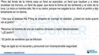 “Pero del fondo de la íntima casa un farol se acercaba: un farol que rayaban y a ratos
anulaban los troncos, un farol de papel, que tenía la forma de los tambores y el color de la
luna. Lo traía un hombre alto. No vi su rostro, porque me cegaba la luz. Abrió el portón y dijo
lentamente en mi idioma.
“-Veo que el piadoso Hsi P’êng se empeña en corregir mi soledad. ¿Usted sin duda querrá
ver el jardín?
“Reconocí el nombre de uno de nuestros cónsules y repetí desconcertado:
“-¿El jardín?
“-El jardín de senderos que se bifurcan.
“Algo se agitó en mi recuerdo y pronuncié con incomprensible seguridad:
 