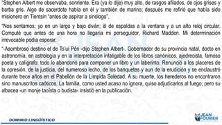 “Stephen Albert me observaba, sonriente. Era (ya lo dije) muy alto, de rasgos afilados, de ojos grises y
barba gris. Algo de sacerdote había en él y también de marino; después me refirió que había sido
misionero en Tientsin “antes de aspirar a sinólogo”.
“Nos sentamos; yo en un largo y bajo diván; él de espaldas a la ventana y a un alto reloj circular.
Computé que antes de una hora no llegaría mi perseguidor, Richard Madden. Mi determinación
irrevocable podía esperar.
“-Asombroso destino el de Ts’ui Pên -dijo Stephen Albert-. Gobernador de su provincia natal, docto en
astronomía, en astrología y en la interpretación infatigable de los libros canónicos, ajedrecista, famoso
poeta y calígrafo: todo lo abandonó para componer un libro y un laberinto. Renunció a los placeres de
la opresión, de la justicia, del numeroso lecho, de los banquetes y aun de la erudición y se enclaustró
durante trece años en el Pabellón de la Límpida Soledad. A su muerte, los herederos no encontraron
sino manuscritos caóticos. La familia, como usted acaso no ignora, quiso adjudicarlos al fuego; pero su
albacea -un monje taoísta o budista- insistió en la publicación.
 